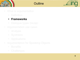 8
Outline
• What is argumentation
• Definition
• Frameworks
• Dialogue types (recap)
• Argumentation use cases
• Analysis
• Synthesis
• Applications
• Argumentation for Speaking Objects
• Benefits
• Challenges
 