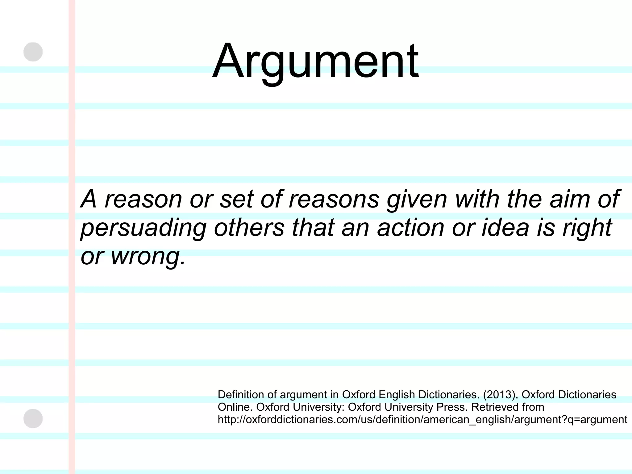Argument
A reason or set of reasons given with the aim of
persuading others that an action or idea is right
or wrong.
Definition of argument in Oxford English Dictionaries.
(2013). Oxford Dictionaries Online. Oxford University:
Oxford University Press. Retrieved from
http://oxforddictionaries.com/us/definition/american_e
nglish/argument?q=argument
 