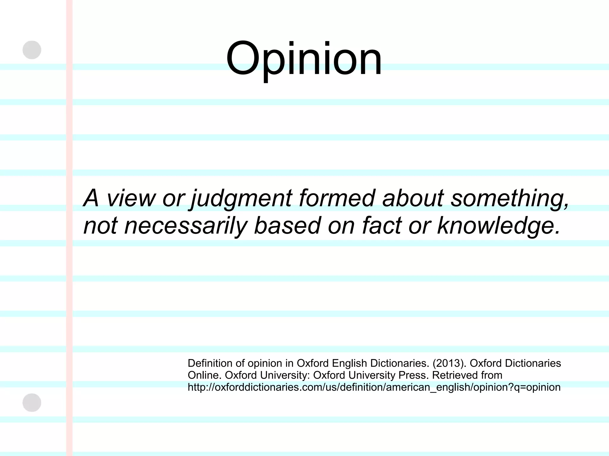 Opinion
A view or judgment formed about something,
not necessarily based on fact or knowledge.
Definition of opinion in Oxford English Dictionaries. (2013).
Oxford Dictionaries Online. Oxford University: Oxford
University Press. Retrieved from
http://oxforddictionaries.com/us/definition/american_english
/opinion?q=opinion
 
