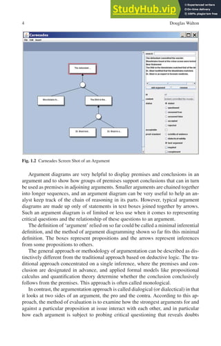 4 Douglas Walton
Fig. 1.2 Carneades Screen Shot of an Argument
Argument diagrams are very helpful to display premises and conclusions in an
argument and to show how groups of premises support conclusions that can in turn
be used as premises in adjoining arguments. Smaller arguments are chained together
into longer sequences, and an argument diagram can be very useful to help an an-
alyst keep track of the chain of reasoning in its parts. However, typical argument
diagrams are made up only of statements in text boxes joined together by arrows.
Such an argument diagram is of limited or less use when it comes to representing
critical questions and the relationship of these questions to an argument.
The definition of ‘argument’ relied on so far could be called a minimal inferential
definition, and the method of argument diagramming shown so far fits this minimal
definition. The boxes represent propositions and the arrows represent inferences
from some propositions to others.
The general approach or methodology of argumentation can be described as dis-
tinctively different from the traditional approach based on deductive logic. The tra-
ditional approach concentrated on a single inference, where the premises and con-
clusion are designated in advance, and applied formal models like propositional
calculus and quantification theory determine whether the conclusion conclusively
follows from the premises. This approach is often called monological.
In contrast, the argumentation approach is called dialogical (or dialectical) in that
it looks at two sides of an argument, the pro and the contra. According to this ap-
proach, the method of evaluation is to examine how the strongest arguments for and
against a particular proposition at issue interact with each other, and in particular
how each argument is subject to probing critical questioning that reveals doubts
 