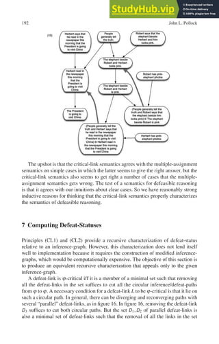 192 John L. Pollock
The upshot is that the critical-link semantics agrees with the multiple-assignment
semantics on simple cases in which the latter seems to give the right answer, but the
critical-link semantics also seems to get right a number of cases that the multiple-
assignment semantics gets wrong. The test of a semantics for defeasible reasoning
is that it agrees with our intuitions about clear cases. So we have reasonably strong
inductive reasons for thinking that the critical-link semantics properly characterizes
the semantics of defeasible reasoning.
7 Computing Defeat-Statuses
Principles (CL1) and (CL2) provide a recursive characterization of defeat-status
relative to an inference-graph. However, this characterization does not lend itself
well to implementation because it requires the construction of modified inference-
graphs, which would be computationally expensive. The objective of this section is
to produce an equivalent recursive characterization that appeals only to the given
inference-graph.
A defeat-link is ϕ-critical iff it is a member of a minimal set such that removing
all the defeat-links in the set suffices to cut all the circular inference/defeat-paths
from ϕ to ϕ. A necessary condition for a defeat-link L to be ϕ-critical is that it lie on
such a circular path. In general, there can be diverging and reconverging paths with
several “parallel” defeat-links, as in figure 16. In figure 16, removing the defeat-link
D3 suffices to cut both circular paths. But the set D1,D2 of parallel defeat-links is
also a minimal set of defeat-links such that the removal of all the links in the set
 