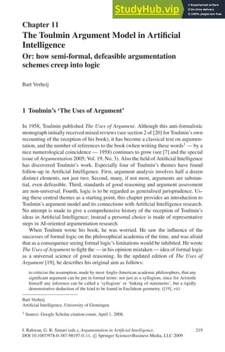 Chapter 11
The Toulmin Argument Model in Artificial
Intelligence
Or: how semi-formal, defeasible argumentation
schemes creep into logic
Bart Verheij
1 Toulmin’s ‘The Uses of Argument’
In 1958, Toulmin published The Uses of Argument. Although this anti-formalistic
monograph initially received mixed reviews (see section 2 of [20] for Toulmin’s own
recounting of the reception of his book), it has become a classical text on argumen-
tation, and the number of references to the book (when writing these words1 — by a
nice numerological coincidence — 1958) continues to grow (see [7] and the special
issue of Argumentation 2005; Vol. 19, No. 3). Also the field of Artificial Intelligence
has discovered Toulmin’s work. Especially four of Toulmin’s themes have found
follow-up in Artificial Intelligence. First, argument analysis involves half a dozen
distinct elements, not just two. Second, many, if not most, arguments are substan-
tial, even defeasible. Third, standards of good reasoning and argument assessment
are non-universal. Fourth, logic is to be regarded as generalised jurisprudence. Us-
ing these central themes as a starting point, this chapter provides an introduction to
Toulmin’s argument model and its connections with Artificial Intelligence research.
No attempt is made to give a comprehensive history of the reception of Toulmin’s
ideas in Artificial Intelligence; instead a personal choice is made of representative
steps in AI-oriented argumentation research.
When Toulmin wrote his book, he was worried. He saw the influence of the
successes of formal logic on the philosophical academia of the time, and was afraid
that as a consequence seeing formal logic’s limitations would be inhibited. He wrote
The Uses of Argument to fight the — in his opinion mistaken — idea of formal logic
as a universal science of good reasoning. In the updated edition of The Uses of
Argument [19], he describes his original aim as follows:
to criticize the assumption, made by most Anglo-American academic philosophers, that any
significant argument can be put in formal terms: not just as a syllogism, since for Aristotle
himself any inference can be called a ‘syllogism’ or ‘linking of statements’, but a rigidly
demonstrative deduction of the kind to be found in Euclidean geometry. ([19], vii)
Bart Verheij
Artificial Intelligence, University of Groningen
1 Source: Google Scholar citation count, April 1, 2008.
I. Rahwan, G. R. Simari (eds.), Argumentation in Artificial Intelligence, 219
DOI 10.1007/978-0-387-98197-0 11, c
 Springer Science+Business Media, LLC 2009
 