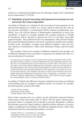 224 Bart Verheij
solution to a mathematical problem] may be seducingly elegant, but it could hardly
be less representative’ (127/118).
1.3 Standards of good reasoning and argument assessment are not
universal, but context-dependent
According to Toulmin, our standards for the assessment of real arguments are not
universal, but depend on a context. In a section, where he discusses this issue, he
uses the term ‘possibility’ as an illustration (36/34): whereas in mathematics ‘pos-
sibility’ has to do with the absence of demonstrable contradiction, in most cases
‘possibility’ is based on a stronger standard. His example statement is ‘Dwight
D. Eisenhower will be selected to represent the U.S.A. in the Davis Cup match
against Australia’. This statement involves no contradiction, while still (now former,
then actual) President Eisenhower will not be considered a possible team member.
In other words, ‘possibility’ is judged using different standards, some more for-
mal (‘absence of contradiction’), others more substantial (‘being a top-level tennis
player’).
The example is however an example of different standards for the possible, not
of different standards for the assessment of arguments, his ultimate aim. Here is a
succinct phrasing of his position:
It is unnecessary, we argued, to freeze statements into timeless propositions before admit-
ting them into logic: utterances are made at particular times and in particular situations, and
they have to be understood and assessed with one eye on this context. The same, we can
now argue, is true of the relations holding between statements, at any rate in the majority of
practical arguments. The exercise of the rational judgement is itself an activity carried out in
a particular context and essentially dependent on it: the arguments we encounter are set out
at a given time and in a given situation, and when we come to assess them they have to be
judged against this background. So the practical critic of arguments, as of morals, is in no
position to adopt the mathematician’s Olympian posture. (182–3/168–9; the quote appears
in a section entitled “Logic as a System of Eternal Truths”)
According to Toulmin, the differences between standards of reasoning are reflected
in the backings that are accepted to establish warrants. For instance, he considers
the following three warrants (103–4/96):
A whale will be a mammal.
A Bermudan will be a Briton.
A Saudi Arabian will be a Muslim.
Each of these warrants gives in a similar way the inferential connection between
certain types of data and certain kinds of claims. The first allows inferring that a
particular whale is a mammal, the second that a particular Bermudan is a Briton,
the third that a particular Saudi Arabian is a Muslim (all these inferences, of course,
subject to qualification and rebuttal). The different standards become visible when
information about the corresponding backings is inserted:
A whale will be (i.e. is classifiable as) a mammal
A Bermudan will be (in the eyes of the law) a Briton
A Saudi Arabian will be (found to be) a Muslim
 