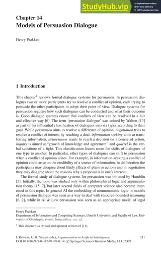 Chapter 14
Models of Persuasion Dialogue
Henry Prakken
1 Introduction
This chapter1 reviews formal dialogue systems for persuasion. In persuasion dia-
logues two or more participants try to resolve a conflict of opinion, each trying to
persuade the other participants to adopt their point of view. Dialogue systems for
persuasion regulate how such dialogues can be conducted and what their outcome
is. Good dialogue systems ensure that conflicts of view can be resolved in a fair
and effective way [6]. The term ‘persuasion dialogue’ was coined by Walton [13]
as part of his influential classification of dialogues into six types according to their
goal. While persuasion aims to resolve a difference of opinion, negotiation tries to
resolve a conflict of interest by reaching a deal, information seeking aims at trans-
ferring information, deliberation wants to reach a decision on a course of action,
inquiry is aimed at “growth of knowledge and agreement” and quarrel is the ver-
bal substitute of a fight. This classification leaves room for shifts of dialogues of
one type to another. In particular, other types of dialogues can shift to persuasion
when a conflict of opinion arises. For example, in information-seeking a conflict of
opinion could arise on the credibility of a source of information, in deliberation the
participants may disagree about likely effects of plans or actions and in negotiation
they may disagree about the reasons why a proposal is in one’s interest.
The formal study of dialogue systems for persuasion was initiated by Hamblin
[5]. Initially, the topic was studied only within philosophical logic and argumenta-
tion theory [15, 7], but later several fields of computer science also became inter-
ested in this topic. In general AI the embedding of nonmonotonic logic in models
of persuasion dialogue was seen as a way to deal with resource-bounded reasoning
[6, 2], while in AI  Law persuasion was seen as an appropriate model of legal
Henry Prakken
Department of Information and Computing Sciences, Utrecht University, and Faculty of Law, Uni-
versity of Groningen, e-mail: henry@cs.uu.nl
1 This chapter is a revised and updated version of [11].
I. Rahwan, G. R. Simari (eds.), Argumentation in Artificial Intelligence, 281
DOI 10.1007/978-0-387-98197-0 14, c
 Springer Science+Business Media, LLC 2009
 