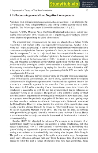 1 Argumentation Theory: A Very Short Introduction 17
9 Fallacious Arguments from Negative Consequences
Argument from consequences (argumentum ad consequentiam) is an interesting fal-
lacy that can be found in logic textbooks used to help students acquire critical think-
ing skills. The following example is quoted from Rescher [15, p. 82].
Example 1.3 ((The Mexican War)). The United States had justice on its side in wag-
ing the Mexican war of 1848. To question this is unpatriotic, and would give comfort
to our enemies by promoting the cause of defeatism.
The argument from consequences in this case was classified as a fallacy for the
reason that is not relevant to the issue supposedly being discussed. Rescher (p. 82)
wrote that “logically speaking,” it can be “entirely irrelevant that certain undesirable
consequences might derive from the rejection of a thesis, or certain benefits accrue
from its acceptance.” It can be conjectured from the example that the context is a
persuasion dialog in which the conflict of opinions is the issue of which country had
justice on its side in the Mexican war of 1848. This issue is a historical or ethical
one, and prudential deliberation about whether questioning whether the U.S. had
justice on its side would give comfort to our enemies is not relevant to resolving it.
We can analyze what has happened by saying that there has been a dialectical shift
at the point where the one side argues that questioning that the U.S. was in the right
would promote defeatism.
Notice that in this case there is nothing wrong in principle with using argumen-
tation from negative consequences. As shown above, argument from the negative
consequences is a legitimate argumentation scheme and any argument that fits this
scheme is a reasonable argument in the sense that if the premises are acceptable,
then subject to defeasible reasoning if new circumstances come to be known, the
conclusion is acceptable as well. It’s not the argument itself that is fallacious, or
structurally wrong as an inference. The problem is the context of dialog in which
these instances of argumentation from negative consequences have been used. Such
an argument would be perfectly appropriate if the issue set at the opening stage
was how to make a decision about how to best support the diplomatic interests of
the United States. However, notice that the first sentence of the example states very
clearly what the ultimate thesis to be proved is: “The United States had justice on
its side in waging the Mexican war of 1848.” The way that this thesis is supposed
to be proved is by giving the other side reasons to come to accept it is true. Hence
it seems reasonable to conjecture that the framework of the discussion is that of a
persuasion dialog.
Rescher (1969, 82) classified the Mexican War example as an instance of ar-
gument from negative consequences that commits a fallacy of relevance. But what
exactly is relevance? How is it to be defined? It can be defined by determining what
type of dialog an argument in a given case supposedly belongs to, and then deter-
mining what the issue to be resolved is by determining what the goal of the dialog is.
The goal is set at the opening stage. If during the argumentation stage, the argumen-
tation strays off onto a different path away from the proper kind of argumentation
needed to fulfill this goal, a fallacy of relevance may have been committed. Based
 
