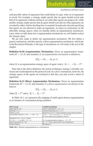 332 Iyad Rahwan and Kate Larson
each possible subset of arguments that could define its type, what set of arguments
to reveal. For example, a strategy might specify that an agent should reveal only
half of its arguments without waiting to see what other agents are going to do, while
another strategy might specify that an agent should wait and see what arguments are
revealed by others, before deciding how to respond. In particular, beyond specifying
that agents are not allowed to make up arguments, we place no restrictions on the
allowable strategy spaces, when we initially define an argumentation mechanism.
Later, when we talk about direct argumentation mechanisms we will further restrict
the strategy space.
We are now ready to define our argumentation mechanism. We first define a
generic mechanism, and then specify a direct argumentation mechanism, which due
to the Revelation Principle, is the type of mechanism we will study in the rest of the
chapter.
Definition 16.10 (Argumentation Mechanism). Given an argumentation frame-
work AF = A,R and semantics S, an argumentation mechanism is defined as
MS
AF = (Σ1,...,ΣI,g(·))
where Σi is an argumentation strategy space of agent i and g : Σ1 ×...×ΣI → 2A
.
Note that in the above definition, the notion of dialogue strategy is broadly con-
strued and would depend on the protocol used. In a direct mechanism, however, the
strategy spaces of the agents are restricted so that they can only reveal a subset of
arguments.
Definition 16.11 (Direct Argumentation Mechanism). Given an argumentation
framework AF = A,R and semantics S, a direct argumentation mechanism is de-
fined as
MS
AF = (Σ1,...,ΣI,g(·))
where Σi = 2A
and g : Σ1 ×...ΣI → 2A
.
In Table 16.1, we summarise the mapping of multi-agent abstract argumentation
as an instance of a mechanism design problem.
MD Concept ArgMD Instantiation
Agent type θi ∈ Θi Agent’s arguments θi = Ai ⊆ A
Outcome o ∈ O Accepted arguments Acc(.) ⊆ A
Utility ui(o,θi) Preferences over 2A
(what arguments end up being accepted)
Social choice function f : Θ1 ×...×ΘI → O f(A1,...,AI ) = Acc(A1 ∪...∪AI,R,S).
by some argument acceptability criterion
Mechanism M = (Σ,g(·)) where
Σ = Σ1 ×···×ΣI and g : Σ → O Σi is an argumentation strategy, g : Σ → 2A
Direct mechanism: Σi = Θi Σi = 2A
(every agent reveals a set of arguments)
Truth revelation Revealing Ai
Table 16.1 Abstract argumentation as a mechanism
 