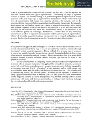 ARGUMENTATION IN STUDENTS’ ACADEMIC DISCOURSE 137
types of argumentation in tertiary academic contexts, but there also exists the potential for
structural variation within each type of argumentation. Consequently, the stages of argument
outlined in Figure 1 are intended merely as a guide to the potential organization of written
argument within each major type of argumentation. Furthermore, while I contend that each
type of argumentation will contain key structural elements, the elements will not be
constrained to the order specified in systemic functional linguistic frameworks. For example,
in persuasion and justification, a writer may choose to present their arguments before stating
their position, imposing what writing research scholars refer to as an inductive pattern of
reasoning on text structure (and which has, unfortunately, tended to be generalised as an
Asian inductive pattern of reasoning). Furthermore, I contend that we may ultimately
accommodate a subset of argument macrostructures within each category of argument type,
which will hopefully reduce the tendency for prescriptivism in research and pedagogy and
promote the diversity of argumentative practices in contemporary writing contexts.
SUMMARY
Using a functional approach, I have attempted to show how rational, rhetorical and dialectical
aspects of argumentation theory may be used to account for the rhetorical patterns observed
in students’ written academic arguments. I have outlined three primary uses of academic
argument and specified ways for interpreting the rational, rhetorical and dialectical properties
of each use of argument in academic contexts. I have attempted to show how a functional
approach towards argument definition permits structural specification in terms of the
properties discussed.
It is my contention that by integrating rational, rhetorical and dialectical properties of
argument into an analytic framework with applicability for academic contexts, researchers
may, while specifying a range of commonly accepted academic norms, be better equipped to
accommodate structural diversity of students’ written arguments and so avoid making rash
generalisations about both first and second language rhetorical patterns. Understanding and
accommodating diversity in academic genres, including written argument, is essential in
today’s global community where, as Matsuda (1997) so aptly points out, even students from
similar linguistic, cultural and social backgrounds bring to their learning contexts diverse
experiences with genres and discourse communities of writing, which inevitably challenge
the conventions of established disciplinary communities.
REFERENCES
Aston, Guy: 1977, ‘Comprehending value: Aspects of the structure of argumentative discourse’, Studi italiani di
linguistica teorica ed applicata 6, 465-509.
Blair, J.Anthony: 2004, ‘Arguments and their uses’, in Takeshi Suzuki, Yoshiro Yano and Takayuki Kato (eds.),
Proceedings of the 2nd
Tokyo Conference on Argumentation: Argumentation and Social Cognition, The
Japan Debate Association, Tokyo, 21-27.
Coffin, Caroline: 2004, ‘Arguing about how the world is or how the world should be: The role of argument in
IELTS tests’, Journal of English for Academic Purposes, 3, 229-246.
Connor, Ulla: 1996, Contrastive Rhetoric: Cross-cultural aspects of second-language writing, Cambridge
University Press, Cambridge.
Crismore, Avon, Raija Markkanen and Margaret S. Steffensen: 1993, ‘Metadiscourse in persuasive writing: A
study of texts written by American and Finnish university students’, Written Communication, 10, 39-
71.
Eemeren, Frans H. van and Rob Grootendorst: 2004, A Systematic Theory of Argumentation: The Pragma-
dialectical Approach, Cambridge University Press, Cambridge.
Finocchiaro, Maurice A.: 2003, ‘ Dialectics, evaluation and argument’, Informal Logic, 23, 19-49.
 