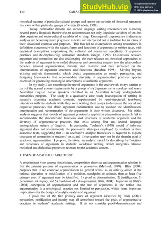KARA GILBERT
130
rhetorical patterns of particular cultural groups and ignore the varieties of rhetorical structures
that exist within particular groups of writers (Kubota, 1997).
Today, contrastive rhetoric and second language writing researchers are extending
beyond purely linguistic frameworks to accommodate not only linguistic variables of text but
also cognitive and socio-cultural variables of writing. Consequently, approaches to discourse
analysis are becoming more pragmatic as texts are interpreted not in isolation but in terms of
their situational contexts and purposes. This has led to discrepancies among researchers in
definitions concerned with the nature, forms and functions of arguments in written texts, with
empirical descriptions emphasizing the cultural and contextual specificity of argument
practices and de-emphasizing normative standards (Siegel, 1999). Distinctions between
argument and persuasion are also challenging the over reliance on rhetorical approaches to
the analysis of argument in extended discourse and promoting enquiry into the relationships
between rational argumentation, rhetoric and dialectic and their influence on the
interpretations of argument structures and functions (Rescher, 1998). Moving beyond
existing analytic frameworks, which depict argumentation as merely persuasion, and
designing frameworks that accommodate diversity in argumentative practices appears
essential for generating meaningful descriptions of authentic arguments.
In my study, I am examining the use of arguments in the coursework essays written as
part of the normal course requirements by a group of six Japanese native speakers and seven
Australian English native speakers enrolled in an Australian tertiary undergraduate
humanities program. The study is a qualitative case study investigation of writing in
naturally occurring academic contexts, supplemented by semi-structured, text-based
interviews with the students while they were writing their essays to determine the social and
cognitive processes that drive argument construction and to validate the identification,
interpretation and reconstruction of the arguments in their written discourse. My initial
analysis suggests that models of argument previously applied in composition research fail to
accommodate the characteristic functions and structures of academic argument and the
diversity of argumentative practices that exist among first and second language
undergraduate writers of English. In particular, Toulmin’s (1958) model of informal
argument does not accommodate the persuasive strategies employed by students in their
academic texts, suggesting that i) an alternative analytic framework is required to explore
structures of persuasion in students’ texts, and ii) persuasion may not be the singular goal of
academic argumentation. I propose, therefore, an analytic model for describing the functions
and structures of arguments in students’ academic writing, which integrates rational,
rhetorical and dialectical properties relevant to the academic context.
1. USES OF ACADEMIC ARGUMENT
A predominant view among rhetoricians, composition theorists and argumentation scholars is
that the primary purpose of argumentation is persuasion (Meiland, 1989). Blair (2004)
proposes that if we conceive argumentation in general terms, as an activity aimed at the
rational alteration or modification of a position, standpoint or attitude, then at least five
primary uses of argument may be identified: 1) proof or demonstration, 2) justification, 3)
persuasion, 4) inquiry, and 5) resolution of a disagreement (Blair, 2004). Important in Blair’s
(2004) conception of argumentation and the use of arguments is the notion that
argumentation is a teleological practice not limited to persuasion, which bears important
implications for the design of analytic models of argument.
I posit that of the five primary uses of argument identified by Blair (2004),
persuasion, justification and inquiry may all contribute toward the goals of argumentative
practices in students’ academic settings. I do not consider proof-demonstration and
 