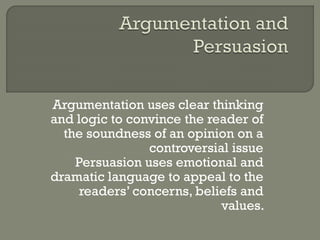 Argumentation uses clear thinking
and logic to convince the reader of
the soundness of an opinion on a
controversial issue
Persuasion uses emotional and
dramatic language to appeal to the
readers’ concerns, beliefs and
values.
 