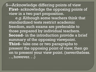5—Acknowledge differing points of view
First- acknowledge the opposing points of
view in a two part proposition.
e.g.Although some teachers think that
standardized tests restrict academic
freedom, such exams are preferable to
those prepared by individual teachers.
Second- in the introduction provide a brief
summary of the opposing viewpoint.
Third– take one or two paragraphs to
present the opposing point of view, then go
on to present your view point. (nevertheless.
. ., however. . .)
 