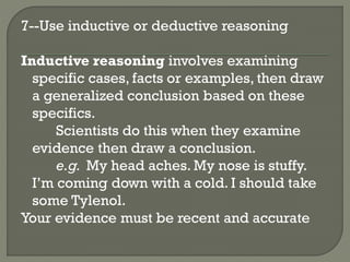 7--Use inductive or deductive reasoning
Inductive reasoning involves examining
specific cases, facts or examples, then draw
a generalized conclusion based on these
specifics.
Scientists do this when they examine
evidence then draw a conclusion.
e.g. My head aches. My nose is stuffy.
I’m coming down with a cold. I should take
some Tylenol.
Your evidence must be recent and accurate
 