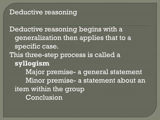 Deductive reasoning
Deductive reasoning begins with a
generalization then applies that to a
specific case.
This three-step process is called a
syllogism
Major premise- a general statement
Minor premise- a statement about an
item within the group
Conclusion
 