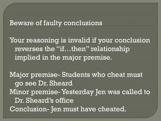 Beware of faulty conclusions
Your reasoning is invalid if your conclusion
reverses the “if…then” relationship
implied in the major premise.
Major premise- Students who cheat must
go see Dr. Sheard
Minor premise- Yesterday Jen was called to
Dr. Sheard’s office
Conclusion- Jen must have cheated.
 