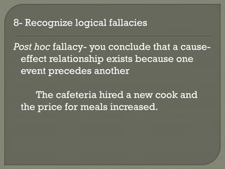 8- Recognize logical fallacies
Post hoc fallacy- you conclude that a cause-
effect relationship exists because one
event precedes another
The cafeteria hired a new cook and
the price for meals increased.
 