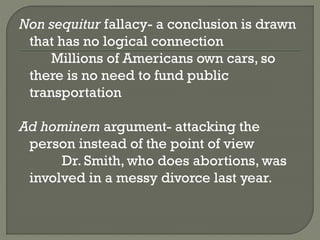 Non sequitur fallacy- a conclusion is drawn
that has no logical connection
Millions of Americans own cars, so
there is no need to fund public
transportation
Ad hominem argument- attacking the
person instead of the point of view
Dr. Smith, who does abortions, was
involved in a messy divorce last year.
 
