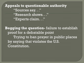 Appeals to questionable authority
“Sources say. . .”
“Research shows. . .”
“Experts claim. . .”
Begging the question- failure to establish
proof for a debatable point
Trying to ban prayer in public places
by saying that violates the U.S.
Constitution.
 