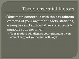 Your main concern is with the soundness
or logos of your argument: facts, statistics,
examples and authoritative statements to
support your argument.
• Your readers will dismiss your argument if you
cannot support your claim with logos.
 
