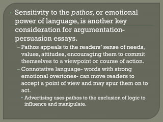 • Sensitivity to the pathos,or emotional
power of language, is another key
consideration for argumentation-
persuasion essays.
– Pathos appeals to the readers’ sense of needs,
values, attitudes, encouraging them to commit
themselves to a viewpoint or course of action.
– Connotative language- words with strong
emotional overtones- can move readers to
accept a point of view and may spur them on to
act.
• Advertising uses pathos to the exclusion of logic to
influence and manipulate.
 