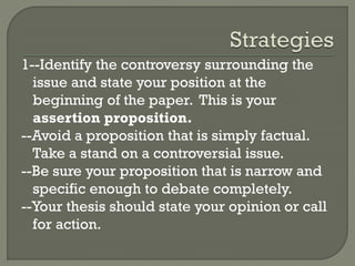 1--Identify the controversy surrounding the
issue and state your position at the
beginning of the paper. This is your
assertion proposition.
--Avoid a proposition that is simply factual.
Take a stand on a controversial issue.
--Be sure your proposition that is narrow and
specific enough to debate completely.
--Your thesis should state your opinion or call
for action.
 