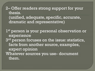 2– Offer readers strong support for your
thesis.
(unified, adequate, specific, accurate,
dramatic and representative)
1st person is your personal observation or
experience
3rd person focuses on the issue: statistics,
facts from another source, examples,
expert opinion
Whatever sources you use- document
them.
 
