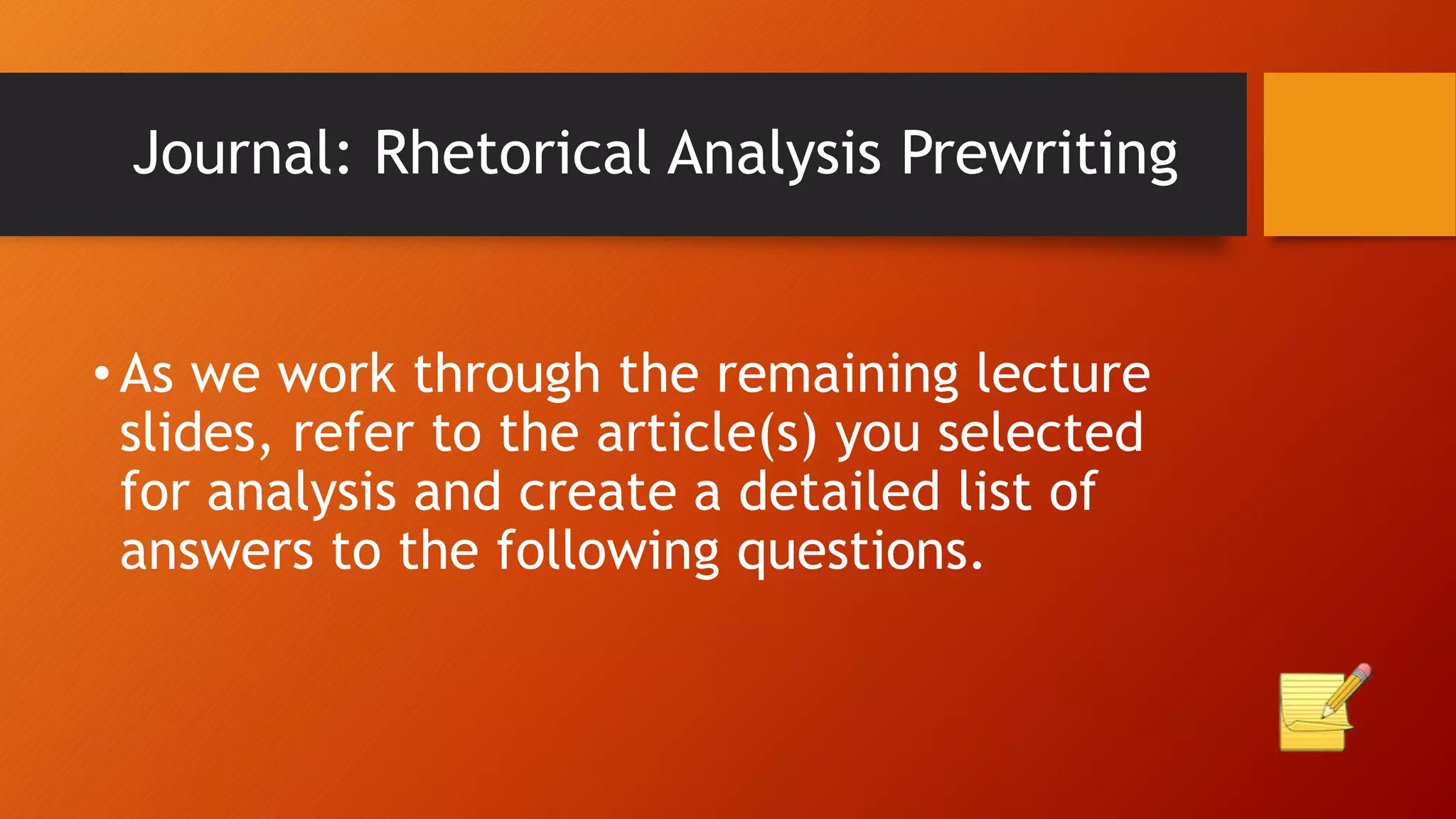 Journal: Rhetorical Analysis Prewriting
•As we work through the remaining lecture
slides, refer to the article(s) you selected
for analysis and create a detailed list of
answers to the following questions.
 