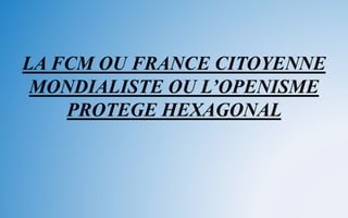 LA FCM OU FRANCE CITOYENNE
MONDIALISTE OU L’OPENISME
PROTEGE HEXAGONAL
 