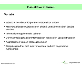 Das aktive Zuhören

       Vorteile

        Wünsche des Gesprächpartners werden klar erkannt
        Missverständnisse werden sofort erkannt und können sofort geklärt
         werden
        Informationen gehen nicht verloren
        Der Wahrheitsgehalt der Informationen kann sofort überprüft werden
        Aggressionen werden herausgenommen
        Gesprächspartner fühlt sich verstanden, dadurch angenehme
         Atmosphäre




                                                                     © Ingrid Amtmann
Rheinischer Pflegekongress 2012
 