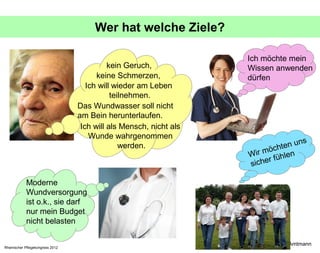 Wer hat welche Ziele?

                                                                    Ich möchte mein
                                            kein Geruch,            Wissen anwenden
                                        keine Schmerzen,            dürfen
                                     Ich will wieder am Leben
                                             teilnehmen.
                                  Das Wundwasser soll nicht
                                  am Bein herunterlaufen.
                                   Ich will als Mensch, nicht als
                                      Wunde wahrgenommen
                                                                                     ns
                                                werden.                     ch ten u
                                                                    W ir mö hlen
                                                                          r fü
                                                                    siche

            Moderne
            Wundversorgung
            ist o.k., sie darf
            nur mein Budget
            nicht belasten

                                                                          © Ingrid Amtmann
Rheinischer Pflegekongress 2012
 