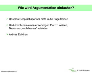 Wie wird Argumentation einfacher?


           Unseren Gesprächspartner nicht in die Enge treiben

           Herkömmlichem einen ehrwürdigen Platz zuweisen,
            Neues als „noch besser“ anbieten

           Aktives Zuhören




                                                                      © Ingrid Amtmann
Rheinischer Pflegekongress 2012
 