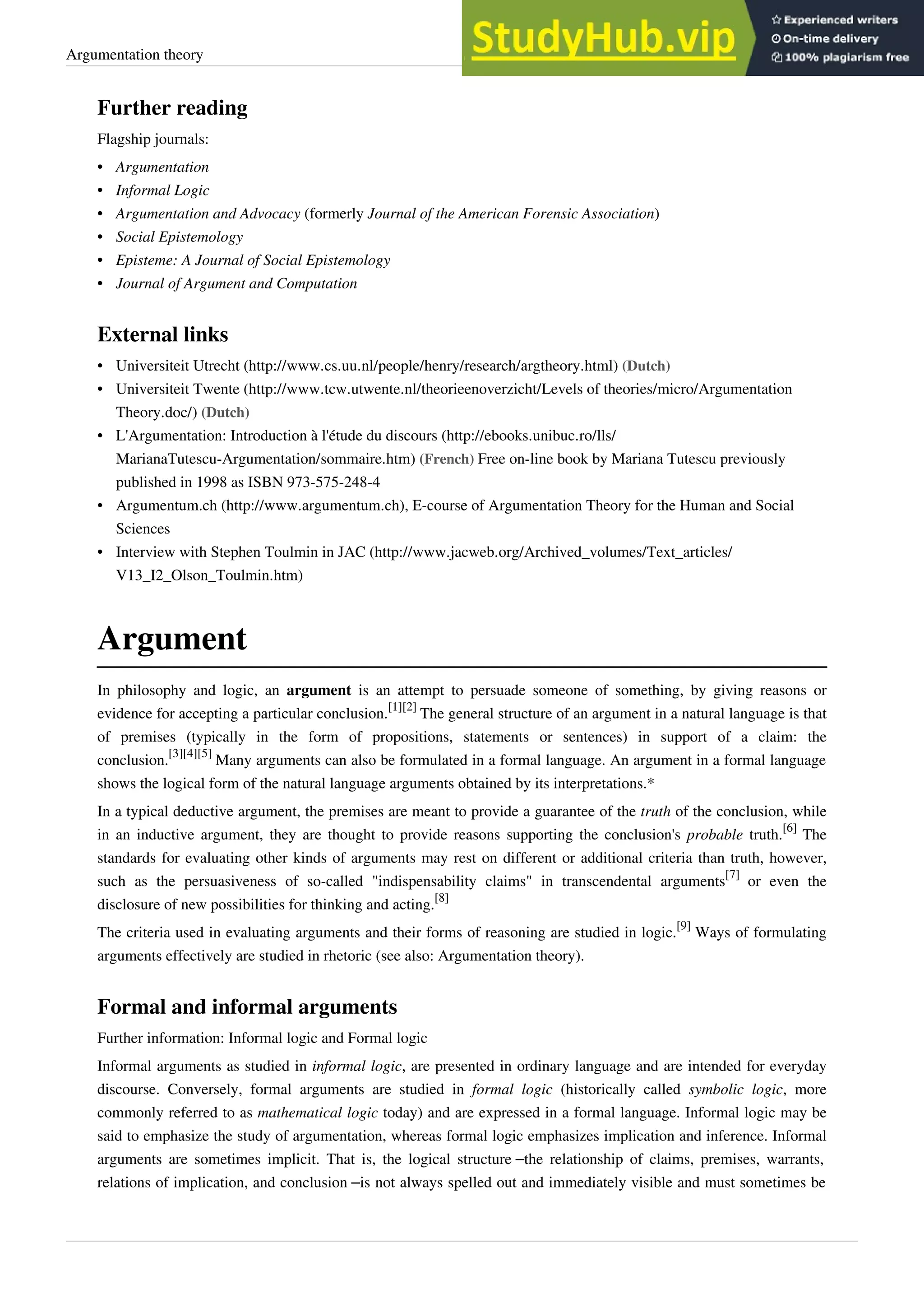 Argumentation theory 10
Further reading
Flagship journals:
•
• Argumentation
•
• Informal Logic
• Argumentation and Advocacy (formerly Journal of the American Forensic Association)
•
• Social Epistemology
•
• Episteme: A Journal of Social Epistemology
•
• Journal of Argument and Computation
External links
• Universiteit Utrecht (http://www.cs.uu.nl/people/henry/research/argtheory.html) (Dutch)
• Universiteit Twente (http://www.tcw.utwente.nl/theorieenoverzicht/Levels of theories/micro/Argumentation
Theory.doc/) (Dutch)
• L'Argumentation: Introduction à l'étude du discours (http://ebooks.unibuc.ro/lls/
MarianaTutescu-Argumentation/sommaire.htm) (French) Free on-line book by Mariana Tutescu previously
published in 1998 as ISBN 973-575-248-4
• Argumentum.ch (http://www.argumentum.ch), E-course of Argumentation Theory for the Human and Social
Sciences
• Interview with Stephen Toulmin in JAC (http://www.jacweb.org/Archived_volumes/Text_articles/
V13_I2_Olson_Toulmin.htm)
Argument
In philosophy and logic, an argument is an attempt to persuade someone of something, by giving reasons or
evidence for accepting a particular conclusion.
[1][2]
The general structure of an argument in a natural language is that
of premises (typically in the form of propositions, statements or sentences) in support of a claim: the
conclusion.
[3][4][5]
Many arguments can also be formulated in a formal language. An argument in a formal language
shows the logical form of the natural language arguments obtained by its interpretations.*
In a typical deductive argument, the premises are meant to provide a guarantee of the truth of the conclusion, while
in an inductive argument, they are thought to provide reasons supporting the conclusion's probable truth.
[6]
The
standards for evaluating other kinds of arguments may rest on different or additional criteria than truth, however,
such as the persuasiveness of so-called "indispensability claims" in transcendental arguments
[7]
or even the
disclosure of new possibilities for thinking and acting.
[8]
The criteria used in evaluating arguments and their forms of reasoning are studied in logic.
[9]
Ways of formulating
arguments effectively are studied in rhetoric (see also: Argumentation theory).
Formal and informal arguments
Further information: Informal logic and Formal logic
Informal arguments as studied in informal logic, are presented in ordinary language and are intended for everyday
discourse. Conversely, formal arguments are studied in formal logic (historically called symbolic logic, more
commonly referred to as mathematical logic today) and are expressed in a formal language. Informal logic may be
said to emphasize the study of argumentation, whereas formal logic emphasizes implication and inference. Informal
arguments are sometimes implicit. That is, the logical structure –the relationship of claims, premises, warrants,
relations of implication, and conclusion –is not always spelled out and immediately visible and must sometimes be
 