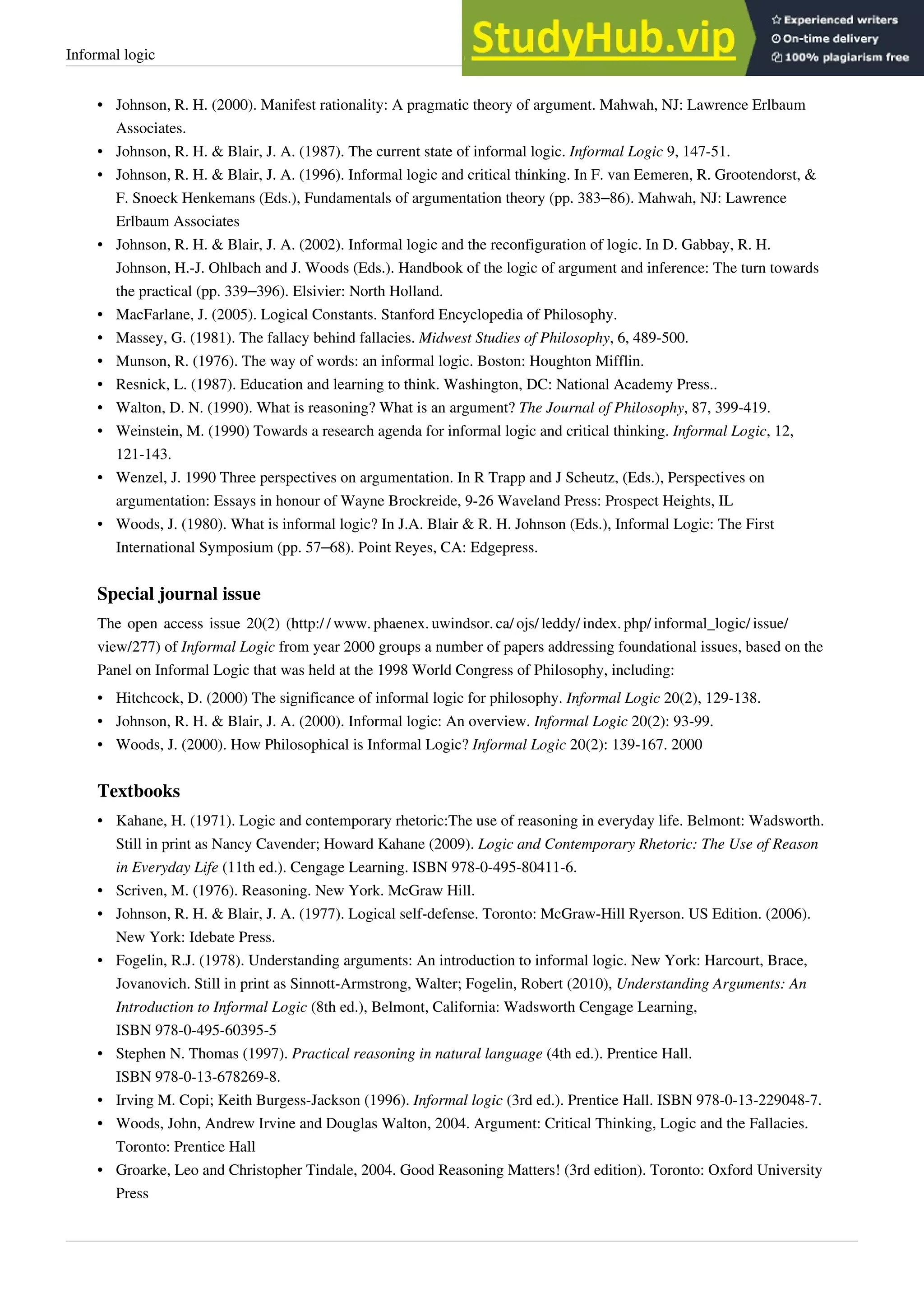 Informal logic 30
•
• Johnson, R. H. (2000). Manifest rationality: A pragmatic theory of argument. Mahwah, NJ: Lawrence Erlbaum
Associates.
• Johnson, R. H. & Blair, J. A. (1987). The current state of informal logic. Informal Logic 9, 147-51.
• Johnson, R. H. & Blair, J. A. (1996). Informal logic and critical thinking. In F. van Eemeren, R. Grootendorst, &
F. Snoeck Henkemans (Eds.), Fundamentals of argumentation theory (pp. 383–86). Mahwah, NJ: Lawrence
Erlbaum Associates
• Johnson, R. H. & Blair, J. A. (2002). Informal logic and the reconfiguration of logic. In D. Gabbay, R. H.
Johnson, H.-J. Ohlbach and J. Woods (Eds.). Handbook of the logic of argument and inference: The turn towards
the practical (pp. 339–396). Elsivier: North Holland.
•
• MacFarlane, J. (2005). Logical Constants. Stanford Encyclopedia of Philosophy.
• Massey, G. (1981). The fallacy behind fallacies. Midwest Studies of Philosophy, 6, 489-500.
•
• Munson, R. (1976). The way of words: an informal logic. Boston: Houghton Mifflin.
•
• Resnick, L. (1987). Education and learning to think. Washington, DC: National Academy Press..
• Walton, D. N. (1990). What is reasoning? What is an argument? The Journal of Philosophy, 87, 399-419.
• Weinstein, M. (1990) Towards a research agenda for informal logic and critical thinking. Informal Logic, 12,
121-143.
•
• Wenzel, J. 1990 Three perspectives on argumentation. In R Trapp and J Scheutz, (Eds.), Perspectives on
argumentation: Essays in honour of Wayne Brockreide, 9-26 Waveland Press: Prospect Heights, IL
• Woods, J. (1980). What is informal logic? In J.A. Blair & R. H. Johnson (Eds.), Informal Logic: The First
International Symposium (pp. 57–68). Point Reyes, CA: Edgepress.
Special journal issue
The open access issue 20(2) (http:/ / www. phaenex. uwindsor. ca/ ojs/ leddy/ index. php/ informal_logic/ issue/
view/277) of Informal Logic from year 2000 groups a number of papers addressing foundational issues, based on the
Panel on Informal Logic that was held at the 1998 World Congress of Philosophy, including:
• Hitchcock, D. (2000) The significance of informal logic for philosophy. Informal Logic 20(2), 129-138.
• Johnson, R. H. & Blair, J. A. (2000). Informal logic: An overview. Informal Logic 20(2): 93-99.
• Woods, J. (2000). How Philosophical is Informal Logic? Informal Logic 20(2): 139-167. 2000
Textbooks
• Kahane, H. (1971). Logic and contemporary rhetoric:The use of reasoning in everyday life. Belmont: Wadsworth.
Still in print as Nancy Cavender; Howard Kahane (2009). Logic and Contemporary Rhetoric: The Use of Reason
in Everyday Life (11th ed.). Cengage Learning. ISBN 978-0-495-80411-6.
•
• Scriven, M. (1976). Reasoning. New York. McGraw Hill.
• Johnson, R. H. & Blair, J. A. (1977). Logical self-defense. Toronto: McGraw-Hill Ryerson. US Edition. (2006).
New York: Idebate Press.
• Fogelin, R.J. (1978). Understanding arguments: An introduction to informal logic. New York: Harcourt, Brace,
Jovanovich. Still in print as Sinnott-Armstrong, Walter; Fogelin, Robert (2010), Understanding Arguments: An
Introduction to Informal Logic (8th ed.), Belmont, California: Wadsworth Cengage Learning,
ISBN 978-0-495-60395-5
• Stephen N. Thomas (1997). Practical reasoning in natural language (4th ed.). Prentice Hall.
ISBN 978-0-13-678269-8.
• Irving M. Copi; Keith Burgess-Jackson (1996). Informal logic (3rd ed.). Prentice Hall. ISBN 978-0-13-229048-7.
•
• Woods, John, Andrew Irvine and Douglas Walton, 2004. Argument: Critical Thinking, Logic and the Fallacies.
Toronto: Prentice Hall
•
• Groarke, Leo and Christopher Tindale, 2004. Good Reasoning Matters! (3rd edition). Toronto: Oxford University
Press
 
