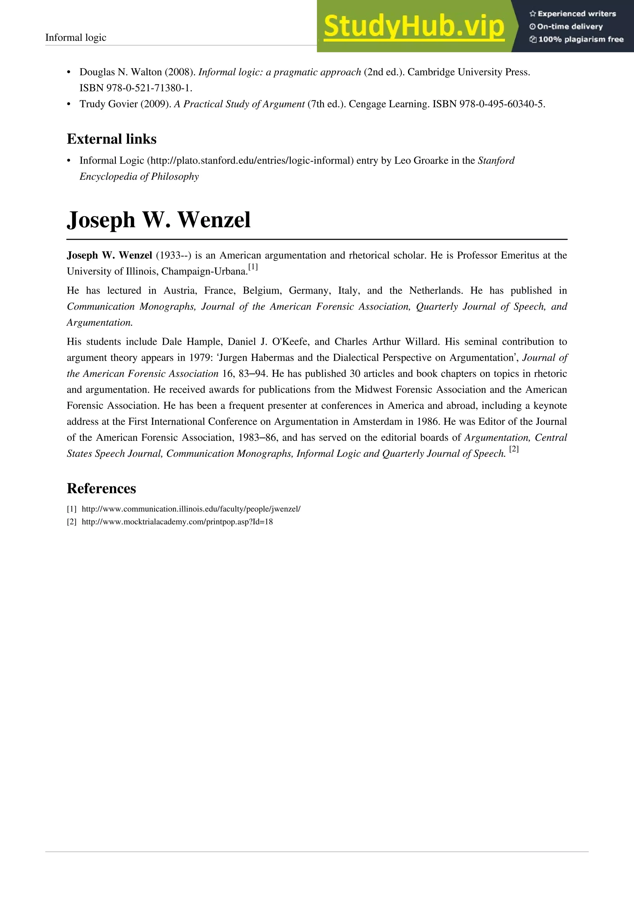 Informal logic 31
• Douglas N. Walton (2008). Informal logic: a pragmatic approach (2nd ed.). Cambridge University Press.
ISBN 978-0-521-71380-1.
• Trudy Govier (2009). A Practical Study of Argument (7th ed.). Cengage Learning. ISBN 978-0-495-60340-5.
External links
• Informal Logic (http://plato.stanford.edu/entries/logic-informal) entry by Leo Groarke in the Stanford
Encyclopedia of Philosophy
Joseph W. Wenzel
Joseph W. Wenzel (1933--) is an American argumentation and rhetorical scholar. He is Professor Emeritus at the
University of Illinois, Champaign-Urbana.
[1]
He has lectured in Austria, France, Belgium, Germany, Italy, and the Netherlands. He has published in
Communication Monographs, Journal of the American Forensic Association, Quarterly Journal of Speech, and
Argumentation.
His students include Dale Hample, Daniel J. O'Keefe, and Charles Arthur Willard. His seminal contribution to
argument theory appears in 1979: ‘Jurgen Habermas and the Dialectical Perspective on Argumentation’, Journal of
the American Forensic Association 16, 83–94. He has published 30 articles and book chapters on topics in rhetoric
and argumentation. He received awards for publications from the Midwest Forensic Association and the American
Forensic Association. He has been a frequent presenter at conferences in America and abroad, including a keynote
address at the First International Conference on Argumentation in Amsterdam in 1986. He was Editor of the Journal
of the American Forensic Association, 1983–86, and has served on the editorial boards of Argumentation, Central
States Speech Journal, Communication Monographs, Informal Logic and Quarterly Journal of Speech.
[2]
References
[1] http://www.communication.illinois.edu/faculty/people/jwenzel/
[2] http://www.mocktrialacademy.com/printpop.asp?Id=18
 