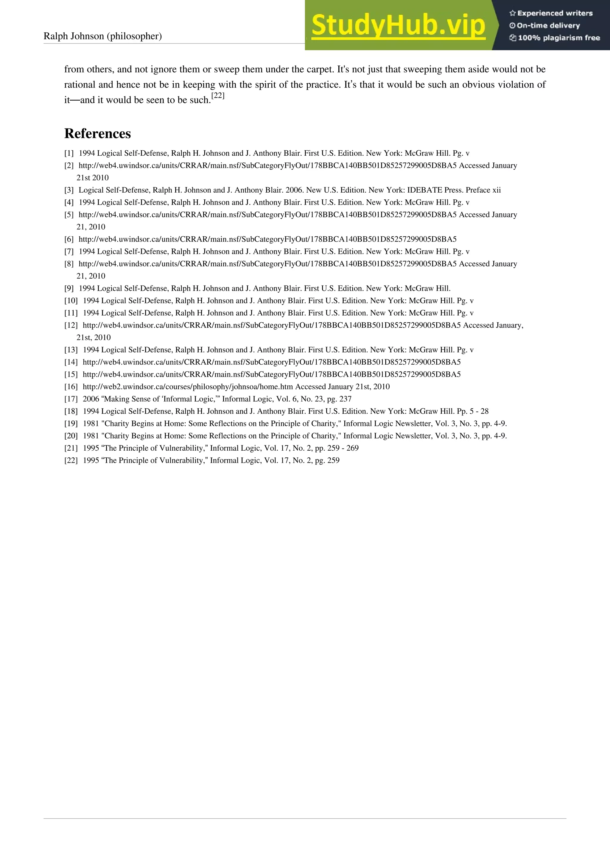 Ralph Johnson (philosopher) 42
from others, and not ignore them or sweep them under the carpet. It's not just that sweeping them aside would not be
rational and hence not be in keeping with the spirit of the practice. It’s that it would be such an obvious violation of
it—and it would be seen to be such.
[22]
References
[1]
[1] 1994 Logical Self-Defense, Ralph H. Johnson and J. Anthony Blair. First U.S. Edition. New York: McGraw Hill. Pg. v
[2] http://web4.uwindsor.ca/units/CRRAR/main.nsf/SubCategoryFlyOut/178BBCA140BB501D85257299005D8BA5 Accessed January
21st 2010
[3]
[3] Logical Self-Defense, Ralph H. Johnson and J. Anthony Blair. 2006. New U.S. Edition. New York: IDEBATE Press. Preface xii
[4]
[4] 1994 Logical Self-Defense, Ralph H. Johnson and J. Anthony Blair. First U.S. Edition. New York: McGraw Hill. Pg. v
[5] http://web4.uwindsor.ca/units/CRRAR/main.nsf/SubCategoryFlyOut/178BBCA140BB501D85257299005D8BA5 Accessed January
21, 2010
[6] http://web4.uwindsor.ca/units/CRRAR/main.nsf/SubCategoryFlyOut/178BBCA140BB501D85257299005D8BA5
[7]
[7] 1994 Logical Self-Defense, Ralph H. Johnson and J. Anthony Blair. First U.S. Edition. New York: McGraw Hill. Pg. v
[8] http://web4.uwindsor.ca/units/CRRAR/main.nsf/SubCategoryFlyOut/178BBCA140BB501D85257299005D8BA5 Accessed January
21, 2010
[9]
[9] 1994 Logical Self-Defense, Ralph H. Johnson and J. Anthony Blair. First U.S. Edition. New York: McGraw Hill.
[10]
[10] 1994 Logical Self-Defense, Ralph H. Johnson and J. Anthony Blair. First U.S. Edition. New York: McGraw Hill. Pg. v
[11]
[11] 1994 Logical Self-Defense, Ralph H. Johnson and J. Anthony Blair. First U.S. Edition. New York: McGraw Hill. Pg. v
[12] http://web4.uwindsor.ca/units/CRRAR/main.nsf/SubCategoryFlyOut/178BBCA140BB501D85257299005D8BA5 Accessed January,
21st, 2010
[13]
[13] 1994 Logical Self-Defense, Ralph H. Johnson and J. Anthony Blair. First U.S. Edition. New York: McGraw Hill. Pg. v
[14] http://web4.uwindsor.ca/units/CRRAR/main.nsf/SubCategoryFlyOut/178BBCA140BB501D85257299005D8BA5
[15] http://web4.uwindsor.ca/units/CRRAR/main.nsf/SubCategoryFlyOut/178BBCA140BB501D85257299005D8BA5
[16] http://web2.uwindsor.ca/courses/philosophy/johnsoa/home.htm Accessed January 21st, 2010
[17] 2006 “Making Sense of ‘Informal Logic,’” Informal Logic, Vol. 6, No. 23, pg. 237
[18]
[18] 1994 Logical Self-Defense, Ralph H. Johnson and J. Anthony Blair. First U.S. Edition. New York: McGraw Hill. Pp. 5 - 28
[19]
[19] 1981 "Charity Begins at Home: Some Reflections on the Principle of Charity," Informal Logic Newsletter, Vol. 3, No. 3, pp. 4-9.
[20]
[20] 1981 "Charity Begins at Home: Some Reflections on the Principle of Charity," Informal Logic Newsletter, Vol. 3, No. 3, pp. 4-9.
[21] 1995 “The Principle of Vulnerability,” Informal Logic, Vol. 17, No. 2, pp. 259 - 269
[22] 1995 “The Principle of Vulnerability,” Informal Logic, Vol. 17, No. 2, pg. 259
 