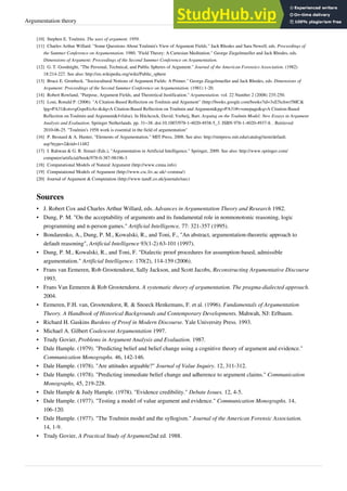 Argumentation theory 8
[10] Stephen E. Toulmin. The uses of argument. 1959.
[11] Charles Arthur Willard. "Some Questions About Toulmin's View of Argument Fields." Jack Rhodes and Sara Newell, eds. Proceedings of
the Summer Conference on Argumentation. 1980. "Field Theory: A Cartesian Meditation." George Ziegelmueller and Jack Rhodes, eds.
Dimensions of Argument: Proceedings of the Second Summer Conference on Argumentation.
[12] G. T. Goodnight, "The Personal, Technical, and Public Spheres of Argument." Journal of the American Forensics Association. (1982)
18:214-227. See also: http://en.wikipedia.org/wiki/Public_sphere
[13] Bruce E. Gronbeck. "Sociocultural Notions of Argument Fields: A Primer." George Ziegelmueller and Jack Rhodes, eds. Dimensions of
Argument: Proceedings of the Second Summer Conference on Argumentation. (1981) 1-20.
[14] Robert Rowland, "Purpose, Argument Fields, and Theoretical Justification." Argumentation. vol. 22 Number 2 (2008) 235-250.
[15] Loui, Ronald P. (2006). "A Citation-Based Reflection on Toulmin and Argument" (http://books.google.com/books?id=3xE5ichwr5MC&
lpg=PA31&ots=gGspeEoAs-&dq=A Citation-Based Reflection on Toulmin and Argument&pg=PA31#v=onepage&q=A Citation-Based
Reflection on Toulmin and Argument&f=false). In Hitchcock, David; Verheij, Bart. Arguing on the Toulmin Model: New Essays in Argument
Analysis and Evaluation. Springer Netherlands. pp. 31–38. doi:10.1007/978-1-4020-4938-5_3. ISBN 978-1-4020-4937-8. . Retrieved
2010-06-25. "Toulmin's 1958 work is essential in the field of argumentation"
[16] P. Besnard & A. Hunter, "Elements of Argumentation." MIT Press, 2008. See also: http://mitpress.mit.edu/catalog/item/default.
asp?ttype=2&tid=11482
[17] I. Rahwan & G. R. Simari (Eds.), "Argumentation in Artificial Intelligence." Springer, 2009. See also: http://www.springer.com/
computer/artificial/book/978-0-387-98196-3
[18] Computational Models of Natural Argument (http://www.cmna.info)
[19] Computational Models of Argument (http://www.csc.liv.ac.uk/~comma/)
[20] Journal of Argument & Computation (http://www.tandf.co.uk/journals/tarc)
Sources
• J. Robert Cox and Charles Arthur Willard, eds. Advances in Argumentation Theory and Research 1982.
• Dung, P. M. "On the acceptability of arguments and its fundamental role in nonmonotonic reasoning, logic
programming and n-person games." Artificial Intelligence, 77: 321-357 (1995).
• Bondarenko, A., Dung, P. M., Kowalski, R., and Toni, F., "An abstract, argumentation-theoretic approach to
default reasoning", Artificial Intelligence 93(1-2) 63-101 (1997).
• Dung, P. M., Kowalski, R., and Toni, F. "Dialectic proof procedures for assumption-based, admissible
argumentation." Artificial Intelligence. 170(2), 114-159 (2006).
• Frans van Eemeren, Rob Grootendorst, Sally Jackson, and Scott Jacobs, Reconstructing Argumentative Discourse
1993.
• Frans Van Eemeren & Rob Grootendorst. A systematic theory of argumentation. The pragma-dialected approach.
2004.
• Eemeren, F.H. van, Grootendorst, R. & Snoeck Henkemans, F. et al. (1996). Fundamentals of Argumentation
Theory. A Handbook of Historical Backgrounds and Contemporary Developments. Mahwah, NJ: Erlbaum.
• Richard H. Gaskins Burdens of Proof in Modern Discourse. Yale University Press. 1993.
• Michael A. Gilbert Coalescent Argumentation 1997.
• Trudy Govier, Problems in Argument Analysis and Evaluation. 1987.
• Dale Hample. (1979). "Predicting belief and belief change using a cognitive theory of argument and evidence."
Communication Monographs. 46, 142-146.
• Dale Hample. (1978). "Are attitudes arguable?" Journal of Value Inquiry. 12, 311-312.
• Dale Hample. (1978). "Predicting immediate belief change and adherence to argument claims." Communication
Monographs, 45, 219-228.
• Dale Hample & Judy Hample. (1978). "Evidence credibility." Debate Issues. 12, 4-5.
• Dale Hample. (1977). "Testing a model of value argument and evidence." Communication Monographs. 14,
106-120.
• Dale Hample. (1977). "The Toulmin model and the syllogism." Journal of the American Forensic Association.
14, 1-9.
• Trudy Govier, A Practical Study of Argument2nd ed. 1988.
 