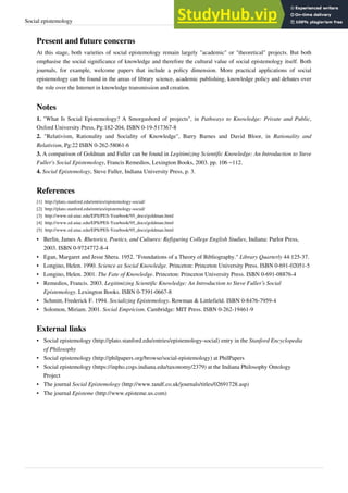Social epistemology 19
Present and future concerns
At this stage, both varieties of social epistemology remain largely "academic" or "theoretical" projects. But both
emphasise the social significance of knowledge and therefore the cultural value of social epistemology itself. Both
journals, for example, welcome papers that include a policy dimension. More practical applications of social
epistemology can be found in the areas of library science, academic publishing, knowledge policy and debates over
the role over the Internet in knowledge transmission and creation.
Notes
1. "What Is Social Epistemology? A Smorgasbord of projects", in Pathways to Knowledge: Private and Public,
Oxford University Press, Pg:182-204, ISBN 0-19-517367-8
2. "Relativism, Rationality and Sociality of Knowledge", Barry Barnes and David Bloor, in Rationality and
Relativism, Pg:22 ISBN 0-262-58061-6
3. A comparison of Goldman and Fuller can be found in Legitimizing Scientific Knowledge: An Introduction to Steve
Fuller's Social Epistemology, Francis Remedios, Lexington Books, 2003. pp. 106 –112.
4. Social Epistemology, Steve Fuller, Indiana University Press, p. 3.
References
[1] http://plato.stanford.edu/entries/epistemology-social/
[2] http://plato.stanford.edu/entries/epistemology-social/
[3] http://www.ed.uiuc.edu/EPS/PES-Yearbook/95_docs/goldman.html
[4] http://www.ed.uiuc.edu/EPS/PES-Yearbook/95_docs/goldman.html
[5] http://www.ed.uiuc.edu/EPS/PES-Yearbook/95_docs/goldman.html
• Berlin, James A. Rhetorics, Poetics, and Cultures: Refiguring College English Studies, Indiana: Parlor Press,
2003. ISBN 0-9724772-8-4
• Egan, Margaret and Jesse Shera. 1952. "Foundations of a Theory of Bibliography." Library Quarterly 44:125-37.
• Longino, Helen. 1990. Science as Social Knowledge. Princeton: Princeton University Press. ISBN 0-691-02051-5
• Longino, Helen. 2001. The Fate of Knowledge. Princeton: Princeton University Press. ISBN 0-691-08876-4
• Remedios, Francis. 2003. Legitimizing Scientific Knowledge: An Introduction to Steve Fuller’s Social
Epistemology. Lexington Books. ISBN 0-7391-0667-8
• Schmitt, Frederick F. 1994. Socializing Epistemology. Rowman & Littlefield. ISBN 0-8476-7959-4
• Solomon, Miriam. 2001. Social Empricism. Cambridge: MIT Press. ISBN 0-262-19461-9
External links
• Social epistemology (http://plato.stanford.edu/entries/epistemology-social) entry in the Stanford Encyclopedia
of Philosophy
• Social epistemology (http://philpapers.org/browse/social-epistemology) at PhilPapers
• Social epistemology (https://inpho.cogs.indiana.edu/taxonomy/2379) at the Indiana Philosophy Ontology
Project
• The journal Social Epistemology (http://www.tandf.co.uk/journals/titles/02691728.asp)
• The journal Episteme (http://www.episteme.us.com)
 