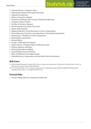 Doug Walton 25
•
• Argument Structure: A Pragmatic Theory
• Argumentation Schemes for Presumptive Reasoning
•
• Arguments from Ignorance
• Fallacies Arising from Ambiguity
• Commitment in Dialogue: Basic Concepts of Interpersonal Reasoning
•
• A Pragmatic Theory of Fallacy
•
• The Place of Emotion in Argument
•
• Plausible Argument in Everyday Conversation
• Slippery Slope Arguments
•
• Begging the Question: Circular Reasoning as a Tactic of Argumentation
•
• Practical Reasoning: Goal-Driven, Knowledge-Based, Action-Guiding Argumentation
•
• Informal Logic: A Handbook for Critical Argumentation
•
• Question-Reply Argumentation
•
• Informal Fallacies
•
• Courage: A Philosophical Investigation
• Arguer's Position: A Pragmatic Study of Ad Hominem Attack
• Criticism, Refutation, and Fallacy
•
• Physician-Patient Decision-Making
•
• Logical Dialogue-Games and Fallacies
•
• Ethics of Withdrawal of Life Support Systems
• Topical Relevance in Argumentation, and Brain Death: Ethical Considerations.
References
[1] Reed, Christoph; Christopher W. Tindale (2010). Dialectics, Dialogue and Argumentation: An Examination of Douglas Walton's Theories of
Reasoning and Argument. London: College Publications.
[2] F. H. van Eemeren (2001). Crucial concepts in argumentation theory (http://books.google.com/books?id=JpgfSPmaVFkC&pg=PA154).
Amsterdam University Press. p. 154. ISBN 978-90-5356-523-0. .
External links
• Personal webpage (http://www.dougwalton.ca/index.htm)
 