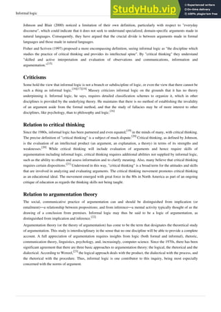 Informal logic 28
Johnson and Blair (2000) noticed a limitation of their own definition, particularly with respect to "everyday
discourse", which could indicate that it does not seek to understand specialized, domain-specific arguments made in
natural languages. Consequently, they have argued that the crucial divide is between arguments made in formal
languages and those made in natural languages.
Fisher and Scriven (1997) proposed a more encompassing definition, seeing informal logic as "the discipline which
studies the practice of critical thinking and provides its intellectual spine". By "critical thinking" they understand
"skilled and active interpretation and evaluation of observations and communications, information and
argumentation."
[15]
Criticisms
Some hold the view that informal logic is not a branch or subdiscipline of logic, or even the view that there cannot be
such a thing as informal logic.
[16][17][18]
Massey criticizes informal logic on the grounds that it has no theory
underpinning it. Informal logic, he says, requires detailed classification schemes to organize it, which in other
disciplines is provided by the underlying theory. He maintains that there is no method of establishing the invalidity
of an argument aside from the formal method, and that the study of fallacies may be of more interest to other
disciplines, like psychology, than to philosophy and logic.
[16]
Relation to critical thinking
Since the 1980s, informal logic has been partnered and even equated,
[19]
in the minds of many, with critical thinking.
The precise definition of "critical thinking" is a subject of much dispute.
[20]
Critical thinking, as defined by Johnson,
is the evaluation of an intellectual product (an argument, an explanation, a theory) in terms of its strengths and
weaknesses.
[20]
While critical thinking will include evaluation of arguments and hence require skills of
argumentation including informal logic, critical thinking requires additional abilities not supplied by informal logic,
such as the ability to obtain and assess information and to clarify meaning. Also, many believe that critical thinking
requires certain dispositions.
[21]
Understood in this way, "critical thinking" is a broad term for the attitudes and skills
that are involved in analyzing and evaluating arguments. The critical thinking movement promotes critical thinking
as an educational ideal. The movement emerged with great force in the 80s in North America as part of an ongoing
critique of education as regards the thinking skills not being taught.
Relation to argumentation theory
The social, communicative practice of argumentation can and should be distinguished from implication (or
entailment)—a relationship between propositions; and from inference—a mental activity typically thought of as the
drawing of a conclusion from premises. Informal logic may thus be said to be a logic of argumentation, as
distinguished from implication and inference.
[22]
Argumentation theory (or the theory of argumentation) has come to be the term that designates the theoretical study
of argumentation. This study is interdisciplinary in the sense that no one discipline will be able to provide a complete
account. A full appreciation of argumentation requires insights from logic (both formal and informal), rhetoric,
communication theory, linguistics, psychology, and, increasingly, computer science. Since the 1970s, there has been
significant agreement that there are three basic approaches to argumentation theory: the logical, the rhetorical and the
dialectical. According to Wenzel,
[23]
the logical approach deals with the product, the dialectical with the process, and
the rhetorical with the procedure. Thus, informal logic is one contributor to this inquiry, being most especially
concerned with the norms of argument.
 
