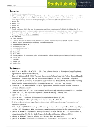 Informal logic 29
Footnotes
[1]
[1] See Johnson 1999 for a survey of definitions.
[2] Johnson, Ralph H., and Blair, J. Anthony (1987), "The Current State of Informal Logic", Informal Logic, 9(2–3), 147–151. Johnson & Blair
added "... in everyday discourse" but in (2000), modified their definition, and broadened the focus now to include the sorts of argument that
occurs not just in everyday discourse but also disciplined inquiry—what Weinstein (1990) calls "stylized discourse."
[3]
[3] Scriven, 1976
[4]
[4] Munson, 1976
[5]
[5] Fogelin, 1978
[6]
[6] Resnick, 1989
[7] Frans H. van Eemeren (2009). "The Study of Argumentation" (http://books.google.com/books?id=RYRf2JACLGkC&pg=PA117). In
Andrea A. Lunsford, Kirt H. Wilson, Rosa A. Eberly. The SAGE handbook of rhetorical studies. SAGE. p. 117. ISBN 978-1-4129-0950-1. .
[8] David Hitchcock, Informal logic 25 years later (http://www.humanities.mcmaster.ca/~hitchckd/25.pdf) in Informal Logic at 25:
Proceedings of the Windsor Conference (OSSA 2003)
[9]
[9] JSTOR 3218569
[10]
[10] Fisher (2004) p. vii
[11]
[11] J. Anthony Blair and Ralph H. Johnson (eds.), Informal Logic: The First International Symposium, 3-28. Pt. Reyes, CA: Edgepress
[12] http://ojs.uwindsor.ca/ojs/leddy/index.php/informal_logic/about/editorialTeam
[13]
[13] Johnson and Blair (2000), p. 100
[14]
[14] As Johnson (1999) does.
[15]
[15] Johnson and Blair (2000), p. 95
[16]
[16] Massey, 1981
[17]
[17] Woods, 1980
[18]
[18] Woods, 2000
[19]
[19] Johnson (2000) takes the conflation to be part of the Network Problem and holds that settling the issue will require a theory of reasoning.
[20]
[20] Johnson, 1992
[21]
[21] Ennis, 1987
[22]
[22] Johnson, 1999
[23]
[23] Wenzel (1990)
References
• Barth, E. M., & Krabbe, E. C. W. (Eds.). (1982). From axiom to dialogue: A philosophical study of logics and
argumentation. Berlin: Walter De Gruyter.
• Blair, J. A & Johnson, R.H. (1980). The recent development of informal logic. In J. Anthony Blair and Ralph H.
Johnson (Eds.). Informal logic: The first international symposium, (pp. 3–28). Inverness, CA: Edgepress.
• Ennis, R.H. (1987). A taxonomy of critical thinking dispositions and abilities. In J.B. Baron and R.J. Sternberg
(Eds.), Teaching critical thinking skills: Theory and practice, (pp. 9–26). New York: Freeman.
• Eemeren, F. H. van, & Grootendorst, R. (1992). Argumentation, communication and fallacies. Hillsdale, NJ:
Lawrence Erlbaum Associates.
•
• Fisher, A. and Scriven, M. (1997). Critical thinking: It's definition and assessment. Point Reyes, CA: Edgepress
• Fisher, Alec (2004). The logic of real arguments (2nd ed.). Cambridge University Press.
ISBN 978-0-521-65481-4.
•
• Govier, T. (1987). Problems in argument analysis and evaluation. Dordrecht: Foris.
•
• Govier, T. (1999). The Philosophy of Argument. Newport News, VA: Vale Press.
• Groarke, L. (2006). Informal Logic. Stanford Encyclopedia of Philosophy, from http://plato.stanford.edu/
entries/logic-informal/
• Hitchcock, David (2007). "Informal logic and the concept of argument". In Jacquette, Dale. Philosophy of logic.
Elsevier. ISBN 978-0-444-51541-4. preprint (http://www.humanities.mcmaster.ca/~hitchckd/informal.pdf)
• Johnson, R. H. (1992). The problem of defining critical thinking. In S. P. Norris (Ed.), The generalizability of
critical thinking (pp. 38–53). New York: Teachers College Press. (Reprinted in Johnson (1996).)
•
• Johnson, R. H. (1996). The rise of informal logic. Newport News, VA: Vale Press
• Johnson, R. H. (1999). The relation between formal and informal logic. Argumentation, 13(3) 265-74.
 