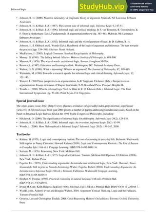 Informal logic 30
•
• Johnson, R. H. (2000). Manifest rationality: A pragmatic theory of argument. Mahwah, NJ: Lawrence Erlbaum
Associates.
• Johnson, R. H. & Blair, J. A. (1987). The current state of informal logic. Informal Logic 9, 147-51.
• Johnson, R. H. & Blair, J. A. (1996). Informal logic and critical thinking. In F. van Eemeren, R. Grootendorst, &
F. Snoeck Henkemans (Eds.), Fundamentals of argumentation theory (pp. 383–86). Mahwah, NJ: Lawrence
Erlbaum Associates
• Johnson, R. H. & Blair, J. A. (2002). Informal logic and the reconfiguration of logic. In D. Gabbay, R. H.
Johnson, H.-J. Ohlbach and J. Woods (Eds.). Handbook of the logic of argument and inference: The turn towards
the practical (pp. 339–396). Elsivier: North Holland.
•
• MacFarlane, J. (2005). Logical Constants. Stanford Encyclopedia of Philosophy.
• Massey, G. (1981). The fallacy behind fallacies. Midwest Studies of Philosophy, 6, 489-500.
•
• Munson, R. (1976). The way of words: an informal logic. Boston: Houghton Mifflin.
•
• Resnick, L. (1987). Education and learning to think. Washington, DC: National Academy Press..
• Walton, D. N. (1990). What is reasoning? What is an argument? The Journal of Philosophy, 87, 399-419.
• Weinstein, M. (1990) Towards a research agenda for informal logic and critical thinking. Informal Logic, 12,
121-143.
•
• Wenzel, J. 1990 Three perspectives on argumentation. In R Trapp and J Scheutz, (Eds.), Perspectives on
argumentation: Essays in honour of Wayne Brockreide, 9-26 Waveland Press: Prospect Heights, IL
• Woods, J. (1980). What is informal logic? In J.A. Blair & R. H. Johnson (Eds.), Informal Logic: The First
International Symposium (pp. 57–68). Point Reyes, CA: Edgepress.
Special journal issue
The open access issue 20(2) (http:/ / www. phaenex. uwindsor. ca/ ojs/ leddy/ index. php/ informal_logic/ issue/
view/277) of Informal Logic from year 2000 groups a number of papers addressing foundational issues, based on the
Panel on Informal Logic that was held at the 1998 World Congress of Philosophy, including:
• Hitchcock, D. (2000) The significance of informal logic for philosophy. Informal Logic 20(2), 129-138.
• Johnson, R. H. & Blair, J. A. (2000). Informal logic: An overview. Informal Logic 20(2): 93-99.
• Woods, J. (2000). How Philosophical is Informal Logic? Informal Logic 20(2): 139-167. 2000
Textbooks
• Kahane, H. (1971). Logic and contemporary rhetoric:The use of reasoning in everyday life. Belmont: Wadsworth.
Still in print as Nancy Cavender; Howard Kahane (2009). Logic and Contemporary Rhetoric: The Use of Reason
in Everyday Life (11th ed.). Cengage Learning. ISBN 978-0-495-80411-6.
•
• Scriven, M. (1976). Reasoning. New York. McGraw Hill.
• Johnson, R. H. & Blair, J. A. (1977). Logical self-defense. Toronto: McGraw-Hill Ryerson. US Edition. (2006).
New York: Idebate Press.
• Fogelin, R.J. (1978). Understanding arguments: An introduction to informal logic. New York: Harcourt, Brace,
Jovanovich. Still in print as Sinnott-Armstrong, Walter; Fogelin, Robert (2010), Understanding Arguments: An
Introduction to Informal Logic (8th ed.), Belmont, California: Wadsworth Cengage Learning,
ISBN 978-0-495-60395-5
• Stephen N. Thomas (1997). Practical reasoning in natural language (4th ed.). Prentice Hall.
ISBN 978-0-13-678269-8.
• Irving M. Copi; Keith Burgess-Jackson (1996). Informal logic (3rd ed.). Prentice Hall. ISBN 978-0-13-229048-7.
•
• Woods, John, Andrew Irvine and Douglas Walton, 2004. Argument: Critical Thinking, Logic and the Fallacies.
Toronto: Prentice Hall
•
• Groarke, Leo and Christopher Tindale, 2004. Good Reasoning Matters! (3rd edition). Toronto: Oxford University
Press
 