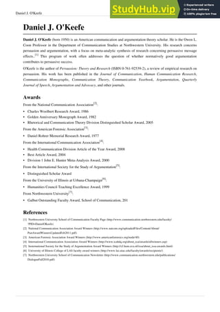 Daniel J. O'Keefe 32
Daniel J. O'Keefe
Daniel J. O'Keefe (born 1950) is an American communication and argumentation theory scholar. He is the Owen L.
Coon Professor in the Department of Communication Studies at Northwestern University. His research concerns
persuasion and argumentation, with a focus on meta-analytic synthesis of research concerning persuasive message
effects..
[1]
This program of work often addresses the question of whether normatively good argumentation
contributes to persuasive success.
O'Keefe is the author of Persuasion: Theory and Research (ISBN 0-761-92539-2), a review of empirical research on
persuasion. His work has been published in the Journal of Communication, Human Communication Research,
Communication Monographs, Communication Theory, Communication Yearbook, Argumentation, Quarterly
Journal of Speech, Argumentation and Advocacy, and other journals.
Awards
From the National Communication Association
[2]
:
•
• Charles Woolbert Research Award, 1986
•
• Golden Anniversary Monograph Award, 1982
•
• Rhetorical and Communication Theory Division Distinguished Scholar Award, 2005
From the American Forensic Association
[3]
:
•
• Daniel Rohrer Memorial Research Award, 1977
From the International Communication Association
[4]
:
•
• Health Communication Division Article of the Year Award, 2008
•
• Best Article Award, 2004
•
• Division 1 John E. Hunter Meta-Analysis Award, 2000
From the International Society for the Study of Argumentation
[5]
:
•
• Distinguished Scholar Award
From the University of Illinois at Urbana-Champaign
[6]
:
•
• Humanities Council Teaching Excellence Award, 1999
From Northwestern University
[7]
:
•
• Galbut Outstanding Faculty Award, School of Communication, 201
References
[1] Northwestern University School of Communication Faculty Page (http://www.communication.northwestern.edu/faculty/
?PID=DanielOKeefe)
[2] National Communication Association Award Winners (http://www.natcom.org/uploadedFiles/Content/About/
PastAwardWinnersUpdatedFeb2011.pdf)
[3] American Forensic Association Award Winners (http://www.americanforensics.org/node/40)
[4] International Communication Association Award Winners (http://www.icahdq.org/about_ica/awards/allwinners.asp)
[5] Insternational Society for the Study of Argumentation Award Winners (http://cf.hum.uva.nl/issa/about_issa-awards.html)
[6] University of Illinois College of LAS faculty award winners (http://www.las.uiuc.edu/faculty/awards/recipients/)
[7] Northwestern University School of Communication Newsletter (http://www.communication.northwestern.edu/publications/
DialogueFall2010.pdf)
 