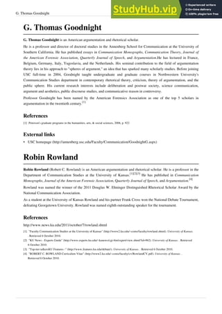 G. Thomas Goodnight 33
G. Thomas Goodnight
G. Thomas Goodnight is an American argumentation and rhetorical scholar.
He is a professor and director of doctoral studies in the Annenberg School for Communication at the University of
Southern California. He has published essays in Communication Monographs, Communication Theory, Journal of
the American Forensic Association, Quarterly Journal of Speech, and Argumentation.He has lectured in France,
Belgium, Germany, Italy, Yugoslavia, and the Netherlands. His seminal contribution to the field of argumentation
theory lies in his approach to "spheres of argument," an idea that has sparked many scholarly studies. Before joining
USC full-time in 2004, Goodnight taught undergraduate and graduate courses in Northwestern University's
Communication Studies department in contemporary rhetorical theory, criticism, theory of argumentation, and the
public sphere. His current research interests include deliberation and postwar society, science communication,
argument and aesthetics, public discourse studies, and communicative reason in controversy.
Professor Goodnight has been named by the American Forensics Association as one of the top 5 scholars in
argumentation in the twentieth century.
[1]
References
[1] Peterson's graduate programs in the humanities, arts, & social sciences, 2006, p. 922
External links
• USC homepage (http://annenberg.usc.edu/Faculty/Communication/GoodnightG.aspx)
Robin Rowland
Robin Rowland (Robert C. Rowland) is an American argumentation and rhetorical scholar. He is a professor in the
Department of Communication Studies at the University of Kansas.
[1][2][3]
He has published in Communication
Monographs, Journal of the American Forensic Association, Quarterly Journal of Speech, and Argumentation.
[4]
Rowland was named the winner of the 2011 Douglas W. Ehninger Distinguished Rhetorical Scholar Award by the
National Communication Association.
As a student at the University of Kansas Rowland and his partner Frank Cross won the National Debate Tournament,
defeating Georgetown University. Rowland was named eighth outstanding speaker for the tournament.
References
http://www.news.ku.edu/2011/october/7/rowland.shtml
[1] "Faculty Communication Studies at the University of Kansas" (http://www2.ku.edu/~coms/faculty/rowland.shtml). University of Kansas.
. Retrieved 6 October 2010.
[2] "KU News - Experts Guide" (http://www.experts.ku.edu/~kunews/cgi-bin/expert/view.shtml?id=962). University of Kansas. . Retrieved
6 October 2010.
[3] "Top-tier talkersKU Features -" (http://www.features.ku.edu/debate/). University of Kansas. . Retrieved 6 October 2010.
[4] "ROBERT C. ROWLAND Curriculum Vitae" (http://www2.ku.edu/~coms/faculty/cv/RowlandCV.pdf). University of Kansas. .
Retrieved 6 October 2010.
 