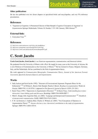 Dale Hample 36
Other publications
He has also published over two dozen chapters in specialized books and encyclopedias, and over 50 conference
presentations.
References
• "Argument as Cognition: A Putnamian Criticism of Dale Hample’s Cognitive Conception of Argument" in
Argumentation Springer Netherlands, Volume 18, Number 3 331-348 / January, 2004 Abstract
[2]
External links
• Curriculum Vitae
[3]
References
[1] http://www.americanforensics.org/AA/aa_info.html#Editors
[2] http://www.springerlink.com/content/qt2526733382752g/
[3] http://www.comm.umd.edu/faculty/documents/HampleF072.pdf
C. Scott Jacobs
Curtis Scott Jacobs, (Scott Jacobs), is an American argumentation, communication, and rhetorical scholar.
He graduated from the University of Illinois with a Ph.d. He taught for many years at the University of Arizona. He
is now Professor of Communication at the University of Illinois.
[1]
He has lectured in France, Belgium, Germany,
Italy, and the Netherlands. He has contributed to the field of argumentation theory.
His work appeared in Communication Monographs, Communication Theory, Journal of the American Forensic
Association, Quarterly Journal of Speech, and Argumentation.
Works
• Sally Jackson and Scott Jacobs (1992). "Structure of Conversational Argument: Pragmatic Bases for the
Enthymeme"
[2]
. In William L. Benoit, Dale Hample, Pamela J. Benoit. Readings in argumentation. Walter de
Gruyter. ISBN 978-3-11-013576-3. (appeared in The Quarterly Journal of Speech. LXVI, 251-265.)
• Karen Tracy (1991). "Digressions in Argumentative Discourse"
[3]
. In Karen Tracy. Understanding face-to-face
interaction: issues linking goals and discourse. Routledge. ISBN 978-0-8058-0907-7.
• Mark L. Knapp, John Augustine Daly, ed. (2002). "Language and Interpersonal Communication"
[4]
. Handbook
of interpersonal communication. SAGE. ISBN 978-0-7619-2160-8.
• F. H. van Eemeren, J. Anthony Blair, Charles A. Willard, ed. (2003). "Two Conceptions of Openness in
Argumentation Theory"
[5]
. Anyone who has a view: theoretical contributions to the study of argumentation.
Springer. ISBN 978-1-4020-1455-0.
 