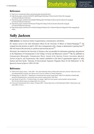C. Scott Jacobs 37
References
[1] http://www.communication.illinois.edu/faculty/people/csjacobs/index.html
[2] http://books.google.com/books?id=fIoCW2_RgWIC&pg=PA681&dq=%22Scott+Jacobs%22&cd=4#v=onepage&
q=%22Scott%20Jacobs%22&f=false
[3] http://books.google.com/books?id=moNnQXT7J80C&pg=RA1-PA43&dq=%22Scott+Jacobs%22&cd=1#v=onepage&
q=%22Scott%20Jacobs%22&f=false
[4] http://books.google.com/books?id=t97fuAcjS-YC&pg=PA213&dq=%22Scott+Jacobs%22&cd=2#v=onepage&
q=%22Scott%20Jacobs%22&f=false
[5] http://books.google.com/books?id=VvirJxSCkA4C&lpg=PA1&dq=%22C.%20Scott%20Jacobs%22&pg=PA147#v=onepage&q=&
f=false
Sally Jackson
Sally Jackson is an American scholar of argumentation, communication, and rhetoric.
Dr. Jackson served as the chief information officer for the University of Illinois at Urbana-Champaign.
[1]
, but
resigned from the position on April 8, 2011 due to disagreement with a change in administrative reporting lines.
[2]
She will remain at the university as a professor and associate provost.
[3]
Previously, she worked for the University of Arizona as the vice-president for information technology and professor
in the Department of Communication in the College of Social and Behavioral sciences.
[4]
She has published in
Communication Monographs, Communication Theory, Journal of the American Forensic Association, Quarterly
Journal of Speech, and Argumentation. Her seminal contribution to the field of argumentation appears in: Sally
Jackson and Scott Jacobs, "Structure of Conversational Argument: Pragmatic Bases for the Enthymeme" in The
Quarterly Journal of Speech. LXVI, 251-265.
References
[1] Sharita Forrest (News release, 11 May 2007). "New chief information officer at Illinois held similar job at Arizona" (http://www.news.
uiuc.edu/news/07/0511cio.html). News Bureau of the University of Illinois at Urbana-Champaign. .
[2] Darshan Patel (27 April 2011). "Administrative restructuring raises tensions among faculty" (http://www.dailyillini.com/index.php/
article/2011/04/administrative_restructuring_raises_tensions_among_faculty). Daily Illini. .
[3] Julie Wurth (24 April 2011). "UI official resigns over changes" (http://www.news-gazette.com/news/politics-and-government/
2011-04-24/ui-official-resigns-over-changes.html). News-Gazette. .
[4] University Communications (News release, 18 January 2007). "Jackson Steps Down as Chief Information Officer" (http://uanews.org/
node/12985). UA News. .
 