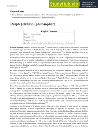 David Zarefsky 40
External links
• David Zarefsky - Communication Studies, School of Communication, Northwestern University (http://www.
communication.northwestern.edu/faculty/?PID=DavidZarefsky)
Ralph Johnson (philosopher)
Ralph H. Johnson
Born Detroit, Michigan
Nationality USA
Occupation Professor
Known for One of the founding members of the informal logic movement in North America
Ralph H. Johnson is a native of Detroit, Michigan.
[1]
Johnson has been credited as one of the founding members of
the informal logic movement in North America, along with J. Anthony Blair who co-published one of the
movement’s most influential texts, “Logical Self-Defense,” with Johnson.
[2]
As Johnson and Blair write in the
preface to the newest edition of Logical Self-Defense on the influential nature of the text:
We might note that the theoretical perspective introduced in Logical Self-Defense has proved quite influential among
textbook authors. It is to be found in modified form in A Practical Study of Argument by Trudy Govier, in Attacking
Faulty Reasoning by T. Edward Damer, in Logic in Everyday Life and Open Minds and Everyday Reasoning by
Zachary Seech, in Thinking Logically by James B. Freeman, and in Good Reasoning Matters by Leo Groarke and
Christopher W. Tindale.
[3]
He earned an Honors Bachelor of Arts at Xavier University and received his doctorate in philosophy from the
University of Notre Dame
[4]
in 1972.
[5]
He has been a University Professor and University Professor emeritus
[6]
at
the University of Windsor, Ontario, Canada, where he had taught since 1966.
[7]
He retired in Fall 2006 after 39
years, during which he served two terms as Head of Department.
[8]
Ralph H. Johnson was a co-founder of the
Newsletter of Informal Logic which has since become the Journal of Informal Logic in 1985, he also served as its
co-editor along with J. Anthony Blair since its inception.
[9]
He has been a co-chair for the International Symposium on Informal Logic in Windsor in 1978, 1983, and 1989.
[10]
Ralph H. Johnson has lectured and published widely on informal logic, fallacy theory, argumentation, and critical
thinking. He is a founding member and has been a previous member of the Executive Committee of the Association
for Informal Logic and Critical Thinking (AILACT); as well as of the National Council for Excellence in Critical
Thinking (NCECT), and of the Canadian Research Group on Argumentation (Carga).
[11]
In 2004 he co-founded the
Network for the Study of Reasoning, a cluster of Canadian experts researching the theory and its applications of
reasoning and argument.
[12]
He has given workshop presentations and has been a consultant on informal logic and
critical thinking across the United States and Canada.
[13]
According to the University of Windsor’s website, “His articles have appeared in such journals as American
Philosophical Quarterly, Synthese, Argumentation, Philosophy and Rhetoric and Informal Logic. In 1996, a
collection of his articles and papers was published by Vale Press under the title The Rise of Informal Logic. In 2000,
his book, Manifest Rationality: A Pragmatic Study of Argument, was published by Lawrence Erlbaum Associates.
Johnson has conducted seminars and workshops on informal logic and critical thinking across North America and in
Europe. In 1993, Johnson received a 3M Teaching Fellowship for outstanding university teachers, one of ten such
awards conferred that year in Canada. In 1994, he was awarded the rank of University Professor by the University of
Windsor. In 2000, he was awarded the Distinguished Research Award by the International Society for the Study of
Argumentation. In 2003, he was elected a Fellow of the Royal Society of Canada. In 2005, he received the Career
 