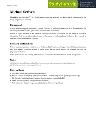 Michael Scriven 43
Michael Scriven
Michael Scriven (born 1928
[1]
) is a British-born polymath and academic, best known for his contributions to the
theory and practice of evaluation.
Background
Scriven has a first degree in mathematics from the University of Melbourne and a doctorate in philosophy from the
University of Oxford.
[2]
He has spent most of his career in the United States.
Scriven is a past president of the American Educational Research Association and the American Evaluation
Association. He is also an editor and co-founder of the Journal of Multidisciplinary Evaluation. He is currently a
professor at Claremont Graduate University.
Scholarly contributions
Scriven has made significant contributions in the fields of philosophy, psychology, critical thinking, mathematics,
and, most notably, evaluation methods in public policy and the social sciences (he invented checklists for
programme evaluation).
He has produced over 400 scholarly publications and has served on the editorial review boards of 42 journals.
Notes
[1] Michael John Scriven: Information and Much More from Answers.com (http://www.answers.com/topic/michael-scriven)
[2] Michael Scriven (http://www.cgu.edu/pages/4745.asp)
External links
• http://www.michaelscriven.info personal webpage]]
• Michael Scriven's Faculty Page at Claremont Graduate University (http://www.cgu.edu/pages/4745.asp)
• The Journal of Multidisciplinary Evaluation (http://evaluation.wmich.edu/JMDE)
• EPAA Bio (http://epaa.asu.edu/epaa/board/scriven.html)
• Scriven interview (http://www.gse.harvard.edu/hfrp/eval/issue24/expert.html)
 