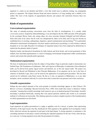 Argumentation theory 3
argument is a claim on our attention and belief, a view that would seem to authorize treating, say, propaganda
posters as arguments. The dispute between broad and narrow theorists is of long standing and is unlikely to be
settled. The views of the majority of argumentation theorists and analysts fall somewhere between these two
extremes.
Kinds of argumentation
Conversational argumentation
The study of naturally-occurring conversation arose from the field of sociolinguistics. It is usually called
conversation analysis. Inspired by ethnomethodology, it was developed in the late 1960s and early 1970s principally
by the sociologist Harvey Sacks and, among others, his close associates Emanuel Schegloff and Gail Jefferson.
Sacks died early in his career, but his work was championed by others in his field, and CA has now become an
established force in sociology, anthropology, linguistics, speech-communication and psychology.
[5]
It is particularly
influential in interactional sociolinguistics, discourse analysis and discursive psychology, as well as being a coherent
discipline in its own right. Recently CA techniques of sequential analysis have been employed by phoneticians to
explore the fine phonetic details of speech.
Empirical studies and theoretical formulations by Sally Jackson and Scott Jacobs, and several generations of their
students, have described argumentation as a form of managing conversational disagreement within communication
contexts and systems that naturally prefer agreement.
Mathematical argumentation
The basis of mathematical truth has been the subject of long debate. Frege in particular sought to demonstrate (see
Gottlob Frege, The Foundations of Arithemetic, 1884, and Logicism in Philosophy of mathematics) that arithmetical
truths can be derived from purely logical axioms and therefore are, in the end, logical truths. The project was
developed by Russell and Whitehead in their Principia Mathematica. If an argument can be cast in the form of
sentences in Symbolic Logic, then it can be tested by the application of accepted proof procedures. This has been
carried out for Arithmetic using Peano axioms. Be that as it may, an argument in Mathematics, as in any other
discipline, can be considered valid only if it can be shown that it cannot have true premises and a false conclusion.
Scientific argumentation
Perhaps the most radical statement of the social grounds of scientific knowledge appears in Alan G.Gross's The
Rhetoric of Science (Cambridge: Harvard University Press, 1990). Gross holds that science is rhetorical "without
remainder," meaning that scientific knowledge itself cannot be seen as an idealized ground of knowledge. Scientific
knowledge is produced rhetorically, meaning that it has special epistemic authority only insofar as its communal
methods of verification are trustworthy. This thinking represents an almost complete rejection of the foundationalism
on which argumentation was first based.
Legal argumentation
Legal arguments are spoken presentations to a judge or appellate court by a lawyer, or parties when representing
themselves of the legal reasons why they should prevail. Oral argument at the appellate level accompanies written
briefs, which also advance the argument of each party in the legal dispute. A closing argument, or summation, is the
concluding statement of each party's counsel reiterating the important arguments for the trier of fact, often the jury,
in a court case. A closing argument occurs after the presentation of evidence.
 