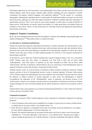 Argumentation theory 5
Field studies might focus on social movements, issue-centered publics (for instance, pro-life versus pro-choice in the
abortion dispute), small activist groups, corporate public relations campaigns and issue management, scientific
communities and disputes, political campaigns, and intellectual traditions.
[14]
In the manner of a sociologist,
ethnographer, anthropologist, participant-observer, and journalist, the field theorist gathers and reports on real-world
human discourses, gathering case studies that might eventually be combined to produce high-order explanations of
argumentation processes. This is not a quest for some master language or master theory covering all specifics of
human activity. Field theorists are agnostic about the possibility of a single grand theory and skeptical about the
usefulness of such a theory. Theirs is a more modest quest for "mid-range" theories that might permit generalizations
about families of discourses.
Stephen E. Toulmin's Contributions
By far, the most influential theorist has been the late Stephen E. Toulmin, the Cambridge educated philosopher and
student of Wittgenstein.
[15]
What follows below is a sketch of his ideas.
An Alternative to Absolutism and Relativism
Toulmin has argued that absolutism (represented by theoretical or analytic arguments) has limited practical value.
Absolutism is derived from Plato's idealized formal logic, which advocates universal truth; thus absolutists believe
that moral issues can be resolved by adhering to a standard set of moral principles, regardless of context. By contrast,
Toulmin asserts that many of these so-called standard principles are irrelevant to real situations encountered by
human beings in daily life.
To describe his vision of daily life, Toulmin introduced the concept of argument fields; in The Uses of Argument
(1958), Toulmin states that some aspects of arguments vary from field to field, and are hence called
"field-dependent," while other aspects of argument are the same throughout all fields, and are hence called
"field-invariant." The flaw of absolutism, Toulmin believes, lies in its unawareness of the field-dependent aspect of
argument; absolutism assumes that all aspects of argument are field invariant.
Toulmin's theories resolve to avoid the defects of absolutism without resorting to relativism: relativism, Toulmin
asserted, provides no basis for distinguishing between a moral or immoral argument. In Human Understanding
(1972), Toulmin suggests that anthropologists have been tempted to side with relativists because they have noticed
the influence of cultural variations on rational arguments; in other words, the anthropologist or relativist
overemphasizes the importance of the "field-dependent" aspect of arguments, and becomes unaware of the
"field-invariant" elements. In an attempt to provide solutions to the problems of absolutism and relativism, Toulmin
attempts throughout his work to develop standards that are neither absolutist nor relativist for assessing the worth of
ideas.
Toulmin believes that a good argument can succeed in providing good justification to a claim, which will stand up to
criticism and earn a favourable verdict.
Components of argument
In The Uses of Argument (1958), Toulmin proposed a layout containing six interrelated components for analyzing
arguments:
1.
1. Claim: Conclusions whose merit must be established. For example, if a person tries to convince a listener that he
is a British citizen, the claim would be "I am a British citizen." (1)
2.
2. Data: The facts we appeal to as a foundation for the claim. For example, the person introduced in 1 can support
his claim with the supporting data "I was born in Bermuda." (2)
3. Warrant: The statement authorizing our movement from the data to the claim. In order to move from the data
established in 2, "I was born in Bermuda," to the claim in 1, "I am a British citizen," the person must supply a
warrant to bridge the gap between 1 & 2 with the statement "A man born in Bermuda will legally be a British
 
