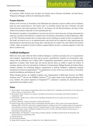 Argumentation theory 7
Rejection of Certainty
In Cosmopolis (1990), Toulmin traces the Quest for Certainty back to Descartes and Hobbes, and lauds Dewey,
Wittgenstein, Heidegger and Rorty for abandoning that tradition.
Pragma-dialectics
Scholars at the University of Amsterdam in the Netherlands have pioneered a rigorous modern version of dialectic
under the name pragma-dialectics. The intuitive idea is to formulate clearcut rules that, if followed, will yield
rational discussion and sound conclusions. Frans H. van Eemeren, the late Rob Grootendorst, and many of their
students have produced a large body of work expounding this idea.
The dialectical conception of reasonableness is given by ten rules for critical discussion, all being instrumental for
achieving a resolution of the difference of opinion (from Van Eemeren, Grootendorst, & Snoeck Henkemans, 2002,
p. 182-183). The theory postulates this as an ideal model, and not something one expects to find as an empirical fact.
The model can however serve as an important heuristic and critical tool for testing how reality approximates this
ideal and point to where discourse goes wrong, that is, when the rules are violated. Any such violation will constitute
a fallacy. Albeit not primarily focused on fallacies, pragma-dialectics provides a systematic approach to deal with
them in a coherent way.
Artificial intelligence
Efforts have been made within the field of artificial intelligence to perform and analyze the act of argumentation
with computers. Argumentation has been used to provide a proof-theoretic semantics for non-monotonic logic,
starting with the influential work of Dung (1995). Computational argumentation systems have found particular
application in domains where formal logic and classical decision theory are unable to capture the richness of
reasoning, domains such as law and medicine. In Elements of Argumentation, Philippe Besnard and Anthony Hunter
introduce techniques for formalizing deductive argumentation in artificial intelligence, emphasizing emerging
formalizations for practical argumentation.
[16]
A comprehensive overview of this area can be found in a recent book
edited by Iyad Rahwan and Guillermo R. Simari.
[17]
Within Computer Science, the ArgMAS workshop series (Argumentation in Multi-Agent Systems), the CMNA
workshop series,
[18]
and now the COMMA Conference,
[19]
are regular annual events attracting participants from
every continent. The journal Argument & Computation
[20]
is dedicated to exploring the intersection between
argumentation and computer science.
Notes
[1] Bruce Gronbeck. "From Argument to Argumentation: Fifteen Years of Identity Crisis." Jack Rhodes and Sara Newell, ed.s Proceedings of the
Summer Conference on Argumentation. 1980.
[2]
[2] See Joseph W. Wenzel "Perspectives on Argument." Jack Rhodes and Sara Newell, ed.s Proceedings of the Summer Conference on
Argumentation. 1980.
[3] David Zarefsky. "Product, Process, or Point of View? Jack Rhodes and Sara Newell, ed.s Proceedings of the Summer Conference on
Argumentation. 1980.
[4]
[4] See Ray E. McKerrow. "Argument Communities: A Quest for Distinctions."
[5] Psathas, George (1995): Conversation Analysis, Thousand Oaks: Sage Sacks, Harvey. (1995). Lectures on Conversation. Blackwell
Publishing. ISBN 1-55786-705-4. Sacks, Harvey, Schegloff, Emanuel A., & Jefferson, Gail (1974). A simple systematic for the organization
of turn-taking for conversation. Language, 50, 696-735. Schegloff, Emanuel A. (2007). Sequence Organization in Interaction: A Primer in
Conversation Analysis, Volume 1, Cambridge: Cambridge University Press. Ten Have, Paul (1999): Doing Conversation Analysis. A
Practical Guide, Thousand Oaks: Sage.
[6]
[6] Michael McGee. "The 'Ideograph' as a Unit of Analysis in Political Argument." Jack Rhodes and Sara Newell, eds. Proceedings of the
Summer Conference on Argumentation. 1980.
[7] http://factcheck.org/
[8] http://factcheck.org/about/
[9] Jacques Ellul, Propaganda, Vintage, 1973, ISBN 0-394-71874-7 ISBN 978-0394718743.
 