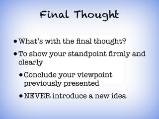Final Thought

• What’s with the ﬁnal thought?
• To show your standpoint ﬁrmly and
 clearly
 • Conclude your viewpoint
  previously presented
 • NEVER introduce a new idea
 