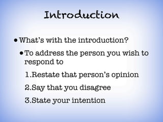 Introduction

• What’s with the introduction?
 1.To address the person you wish to
  respond to
 2.Restate that person’s opinion
 3.Say that you disagree
 4.State your intention
 